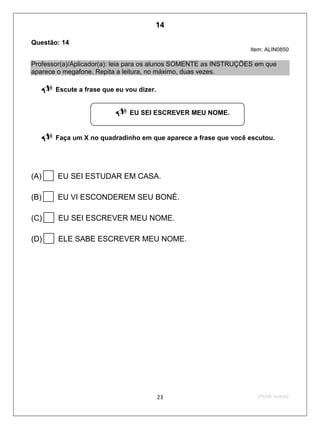 2ºS/09-Teste0223
Questão: 14
Item: ALIN0850
Professor(a)/Aplicador(a): leia para os alunos SOMENTE as INSTRUÇÕES em que
aparece o megafone. Repita a leitura, no máximo, duas vezes.
 Escute a frase que eu vou dizer.
 Faça um X no quadradinho em que aparece a frase que você escutou.
(A)EU SEI ESTUDAR EM CASA.
(B)EU VI ESCONDEREM SEU BONÉ.
(C)EU SEI ESCREVER MEU NOME.
(D)ELE SABE ESCREVER MEU NOME.
 EU SEI ESCREVER MEU NOME.
14
Teste 2/2009
D5 (2009/2) - Ler frases.
Localizar informação em enunciados curtos e de sentido completo, sem que
isto seja possível a partir da estratégia de identificação de uma única palavra
que liga o gabarito à frase.
 