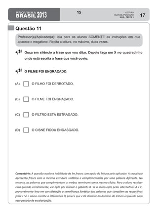 2013
LEITURA
GUIA DE APLICAÇÃO
2013 • TESTE 1
17
Professor(a)/Aplicador(a): leia para os alunos SOMENTE as instruções em que
aparece o megafone. Repita a leitura, no máximo, duas vezes.
Comentário: A questão avalia a habilidade de ler frases com apoio da leitura pelo aplicador. A sequência
apresenta frases com a mesma estrutura sintática e complementadas por uma palavra diferente. No
entanto, as palavras que complementam os verbos terminam com a mesma sílaba. Para o aluno resolver
essa questão corretamente, ele opta por marcar o gabarito B. Se o aluno opta pelas alternativas A e C,
provavelmente leva em consideração a semelhança fonética das palavras que compõem as respectivas
frases. Se o aluno escolhe a alternativa D, parece que está distante do domínio de leitura requerido para
esse período de escolarização.
Questão 11
88 Ouça em silêncio a frase que vou ditar. Depois faça um X no quadradinho
onde está escrita a frase que você ouviu.
88 O FILME FOI ENGRAÇADO.
(A) O FILHO FOI DERROTADO.
(B) O FILME FOI ENGRAÇADO.
(C) O FILTRO ESTÁ ESTRAGADO.
(D) O CISNE FICOU ENGASGADO.
15
Teste 1/2013
D5 (2013/1) - Ler frases.
Ler frases curtas, mas de sentido
completo, escolhendo a frase que
corresponde a leitura feita pelo
professor aplicador.
 