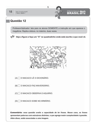 18
Questão 12
Professor/Aplicador: leia para os alunos SOMENTE a instrução em que aparece o
megafone. Repita a leitura, no máximo, duas vezes.
Veja a ﬁgura e faça um “X” no quadradinho onde está escrito o que você vê.
(A) O MACACO LÊ O DICIONÁRIO.
(B) O MACACO FAZ ANIVERSÁRIO.
(C) O MACACO OBSERVA O AQUÁRIO.
(D) O MACACO SOBE NO ARMÁRIO.
Comentário: essa questão avalia a capacidade de ler frases. Nesse caso, as frases
apresentam palavras com estruturas distintas, o que agrega maior complexidade à questão.
Além disso, estão associadas a uma imagem.
1
Teste 1/2012
D5 (2012/1) - Ler frases.
Localizar informação em enunciados curtos
e de sentido completo, sem que isto seja
possível a partir da estratégia de
identificação de uma única palavra que liga
o gabarito à frase.
 