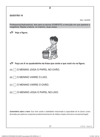 27 1ºS/10 - Teste 0126
QUESTÃO 16
Item: AL0450
Professor(a)/Aplicador(a): leia para os alunos SOMENTE a instrução em que aparece o
megafone. Repita a leitura, no máximo, duas vezes.
Veja a figura.
Faça um X no quadradinho da frase que conta o que você viu na figura.
(A) O MENINO JOGA O PAPEL NO CHÃO.
(B) O MENINO VARRE O LIXO.
(C) O MENINO VARRE O CHÃO.
(D) O MENINO JOGA O PAPEL NO LIXO.
Comentário sobre o item: Esse item avalia a habilidade relacionada à capacidade de ler frases curtas
formadas por palavras compostas predominantemente de sílabas simples (estrutura consoante/vogal).
CADERNO DO PROFESSOR APLICADOR II guia aplicação CAPA VERDE.indd 27 21/1/2010 09:01:33
2
Teste 1/2010
D5 (2010/1) - Ler frases.
Localizar informação em
enunciados curtos e de sentido
completo, sem que isto seja
possível a partir da estratégia de
identificação de uma única
palavra que liga o gabarito à
frase.
 