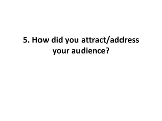 5. How did you attract/address your audience? 