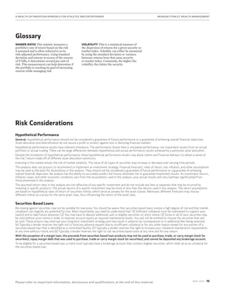 10MAy 2015
Please refer to important information, disclosures and qualifications at the end of this material.
A Wealth Optimization Approach for Athletes and Entertainers	MORGAN STANLEY WEALTH MANAGEMENT
Risk Considerations
Hypothetical Performance
General: Hypothetical performance should not be considered a guarantee of future performance or a guarantee of achieving overall financial objectives.
Asset allocation and diversification do not assure a profit or protect against loss in declining financial markets.
Hypothetical performance results have inherent limitations. The performance shown here is simulated performance, not investment results from an actual
portfolio or actual trading. There can be large differences between hypothetical and actual performance results achieved by a particular asset allocation.
Despite the limitations of hypothetical performance, these hypothetical performance results may allow clients and Financial Advisors to obtain a sense of
the risk / return trade-off of different asset allocation constructs.
Investing in the market entails the risk of market volatility. The value of all types of securities may increase or decrease over varying time periods.
This analysis does not purport to recommend or implement an investment strategy. Financial forecasts, rates of return, risk, inflation, and other assumptions
may be used as the basis for illustrations in this analysis. They should not be considered a guarantee of future performance or a guarantee of achieving
overall financial objectives. No analysis has the ability to accurately predict the future, eliminate risk or guarantee investment results. As investment returns,
inflation, taxes, and other economic conditions vary from the assumptions used in this analysis, your actual results will vary (perhaps significantly) from
those presented in this analysis.
The assumed return rates in this analysis are not reflective of any specific investment and do not include any fees or expenses that may be incurred by
investing in specific products. The actual returns of a specific investment may be more or less than the returns used in this analysis. The return assumptions
are based on hypothetical rates of return of securities indices, which serve as proxies for the asset classes. Moreover, different forecasts may choose
different indices as a proxy for the same asset class, thus influencing the return of the asset class.
Securities-Based Loans
Borrowing against securities may not be suitable for everyone. You should be aware that securities-based loans involve a high degree of risk and that market
conditions can magnify any potential for loss. Most importantly, you need to understand that: (1) Sufficient collateral must be maintained to support your
loan(s) and to take future advances; (2) You may have to deposit additional cash or eligible securities on short notice; (3) Some or all of your securities may
be sold without prior notice in order to maintain account equity at required maintenance levels. You will not be entitled to choose the securities that will
be sold. These actions may interrupt your long-term investment strategy and may result in adverse tax consequences or in additional fees being assessed;
(4) Typically a lender reserves the right not to fund any advance request due to insufficient collateral or for any other reason except for any portion of a
securities-based loan that is identified as a committed facility; (5) Typically a lender reserves the right to increase your collateral maintenance requirements
at any time without notice; and (6) Typically a lender reserves the right to call securities-based loans at any time and for any reason.
With the exception of a margin loan, the proceeds from securities based loan products may not be used to purchase, trade, or carry margin stock (or
securities); repay margin debt that was used to purchase, trade or carry margin stock (or securities); and cannot be deposited any brokerage account.
To be eligible for a securities-based loan, a client must typically have a brokerage account that contains eligible securities, which shall serve as collateral for
the securities-based loan.
SHARPE RATIO This statistic measures a
portfolio’s rate of return based on the risk
it assumed and is often referred to as its
risk-adjusted performance. Using standard
deviation and returns in excess of the returns
of T-bills, it determines reward per unit of
risk. This measurement can help determine if
the portfolio is reaching its goal of increasing
returns while managing risk.
VOLATILITY This is a statistical measure of
the dispersion of returns for a given security or
market index. Volatility can either be measured
by using the standard deviation or variance
between returns from that same security
or market index. Commonly, the higher the
volatility, the riskier the security.
Glossary
 
