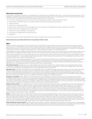 11MAy 2015
Please refer to important information, disclosures and qualifications at the end of this material.
A Wealth Optimization Approach for Athletes and Entertainers	MORGAN STANLEY WEALTH MANAGEMENT
Alternative Investments
An investment in alternative investments can be highly illiquid, is speculative, and not suitable for all investors. Investing in alternative investments is only
intended for experienced and sophisticated investors who are willing to bear the high economic risks associated with such an investment. Investors should
carefully review and consider potential risks before investing. Some of these risks may include:
•	 loss of all or a substantial portion of the investment due to leveraging, short-selling, or other speculative practices;
•	 lack of liquidity in that there may be no secondary market for the fund and none is expected to develop;
•	 volatility of returns;
•	 restrictions on transferring interests;
•	 potential lack of diversification and resulting higher risk due to concentration of trading authority when a single advisor is utilized;
•	 absence of information regarding valuations and pricing;
•	 complex tax structures and delays in tax reporting;
•	 less regulation and higher fees than mutual funds; and
•	 manager risk.
Individual funds will have specific risks related to their investment programs that will vary from fund to fund.
Actual results may vary and past performance is no guarantee of future results.
MLPs
Master Limited Partnerships (MLPs) are limited partnerships or limited liability companies that are taxed as partnerships and whose interests (limited
partnership units or limited liability company units) are traded on securities exchanges like shares of common stock. Currently, most MLPs operate in the
energy, natural resources or real estate sectors. Investments in MLP interests are subject to the risks generally applicable to companies in the energy and
natural resources sectors, including commodity pricing risk, supply and demand risk, depletion risk and exploration risk.
Individual MLPs are publicly traded partnerships that have unique risks related to their structure. These include, but are not limited to, their reliance on the
capital markets to fund growth, adverse ruling on the current tax treatment of distributions (typically mostly tax deferred), and commodity volume risk.
The potential tax benefits from investing in MLPs depend on their being treated as partnerships for federal income tax purposes and, if the MLP is deemed
to be a corporation, then its income would be subject to federal taxation at the entity level, reducing the amount of cash available for distribution to the
fund which could result in a reduction of the fund’s value.
MLPs carry interest rate risk and may underperform in a rising interest rate environment. MLP funds accrue deferred income taxes for future tax liabilities
associated with the portion of MLP distributions considered to be a tax-deferred return of capital and for any net operating gains as well as capital
appreciation of its investments; this deferred tax liability is reflected in the daily NAV; and, as a result, the MLP fund’s after-tax performance could differ
significantly from the underlying assets even if the pre-tax performance is closely tracked.
International investing entails greater risk, as well as greater potential rewards compared to U.S. investing. These risks include political and economic
uncertainties of foreign countries as well as the risk of currency fluctuations. These risks are magnified in countries with emerging markets, since these
countries may have relatively unstable governments and less established markets and economies.
Managed futures investments are speculative, involve a high degree of risk, use significant leverage, have limited liquidity and/or may be generally illiquid,
may incur substantial charges, may subject investors to conflicts of interest, and are usually suitable only for the risk capital portion of an investor’s
portfolio. Before investing in any partnership and in order to make an informed decision, investors should read the applicable prospectus and/or offering
documents carefully for additional information, including charges, expenses, and risks. Managed futures investments are not intended to replace equities or
fixed income securities but rather may act as a complement to these asset categories in a diversified portfolio.
Investing in commodities entails significant risks. Commodity prices may be affected by a variety of factors at any time, including but not limited to,
(i) changes in supply and demand relationships, (ii) governmental programs and policies, (iii) national and international political and economic events, war and
terrorist events, (iv) changes in interest and exchange rates, (v) trading activities in commodities and related contracts, (vi) pestilence, technological change
and weather, and (vii) the price volatility of a commodity. In addition, the commodities markets are subject to temporary distortions or other disruptions due
to various factors, including lack of liquidity, participation of speculators and government intervention.
Physical precious metals are non-regulated products. Precious metals are speculative investments, which may experience short-term and long term price
volatility. The value of precious metals investments may fluctuate and may appreciate or decline, depending on market conditions. If sold in a declining
market, the price you receive may be less than your original investment. Unlike bonds and stocks, precious metals do not make interest or dividend
payments. Therefore, precious metals may not be suitable for investors who require current income. Precious metals are commodities that should be
safely stored, which may impose additional costs on the investor. The Securities Investor Protection Corporation (“SIPC”) provides certain protection for
customers’ cash and securities in the event of a brokerage firm’s bankruptcy, other financial difficulties, or if customers’ assets are missing. SIPC insurance
does not apply to precious metals or other commodities.
Bonds are subject to interest rate risk. When interest rates rise, bond prices fall; generally the longer a bond's maturity, the more sensitive it is to this risk.
Bonds may also be subject to call risk, which is the risk that the issuer will redeem the debt at its option, fully or partially, before the scheduled maturity
date. The market value of debt instruments may fluctuate, and proceeds from sales prior to maturity may be more or less than the amount originally
invested or the maturity value due to changes in market conditions or changes in the credit quality of the issuer. Bonds are subject to the credit risk of the
issuer. This is the risk that the issuer might be unable to make interest and/or principal payments on a timely basis. Bonds are also subject to reinvestment
risk, which is the risk that principal and/or interest payments from a given investment may be reinvested at a lower interest rate.
Bonds rated below investment grade may have speculative characteristics and present significant risks beyond those of other securities, including greater
credit risk and price volatility in the secondary market. Investors should be careful to consider these risks alongside their individual circumstances, objectives
and risk tolerance before investing in high-yield bonds. High yield bonds should comprise only a limited portion of a balanced portfolio.
 