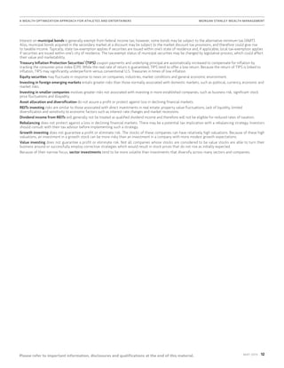 12MAy 2015
Please refer to important information, disclosures and qualifications at the end of this material.
A Wealth Optimization Approach for Athletes and Entertainers	MORGAN STANLEY WEALTH MANAGEMENT
Interest on municipal bonds is generally exempt from federal income tax; however, some bonds may be subject to the alternative minimum tax (AMT).
Also, municipal bonds acquired in the secondary market at a discount may be subject to the market discount tax provisions, and therefore could give rise
to taxable income. Typically, state tax-exemption applies if securities are issued within one’s state of residence and, if applicable, local tax-exemption applies
if securities are issued within one’s city of residence. The tax-exempt status of municipal securities may be changed by legislative process, which could affect
their value and marketability.
Treasury Inflation Protection Securities’ (TIPS) coupon payments and underlying principal are automatically increased to compensate for inflation by
tracking the consumer price index (CPI). While the real rate of return is guaranteed, TIPS tend to offer a low return. Because the return of TIPS is linked to
inflation, TIPS may significantly underperform versus conventional U.S. Treasuries in times of low inflation.
Equity securities may fluctuate in response to news on companies, industries, market conditions and general economic environment.
Investing in foreign emerging markets entails greater risks than those normally associated with domestic markets, such as political, currency, economic and
market risks.
Investing in smaller companies involves greater risks not associated with investing in more established companies, such as business risk, significant stock
price fluctuations and illiquidity.
Asset allocation and diversification do not assure a profit or protect against loss in declining financial markets.
REITs investing risks are similar to those associated with direct investments in real estate: property value fluctuations, lack of liquidity, limited
diversification and sensitivity to economic factors such as interest rate changes and market recessions.
Dividend income from REITs will generally not be treated as qualified dividend income and therefore will not be eligible for reduced rates of taxation.
Rebalancing does not protect against a loss in declining financial markets. There may be a potential tax implication with a rebalancing strategy. Investors
should consult with their tax advisor before implementing such a strategy.
Growth investing does not guarantee a profit or eliminate risk. The stocks of these companies can have relatively high valuations. Because of these high
valuations, an investment in a growth stock can be more risky than an investment in a company with more modest growth expectations.
Value investing does not guarantee a profit or eliminate risk. Not all companies whose stocks are considered to be value stocks are able to turn their
business around or successfully employ corrective strategies which would result in stock prices that do not rise as initially expected.
Because of their narrow focus, sector investments tend to be more volatile than investments that diversify across many sectors and companies.
 