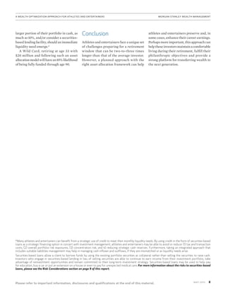 8MAy 2015
Please refer to important information, disclosures and qualifications at the end of this material.
A Wealth Optimization Approach for Athletes and Entertainers	MORGAN STANLEY WEALTH MANAGEMENT
larger portion of their portfolio in cash, as
much as 10%, and/or consider a securities-
based lending facility, should an immediate
liquidity need emerge.*
A Wild Card, retiring at age 33 with
$20 million and following such an asset
allocationmodelwillhavean85%likelihood
of being fully funded through age 90.
Conclusion
Athletes and entertainers face a unique set
of challenges preparing for a retirement
window that can be two-to-three times
longer than that of the average investor.
However, a planned approach with the
right asset allocation framework can help
athletes and entertainers preserve and, in
some cases, enhance their career earnings.
Perhaps more important, this approach can
helptheseinvestorsmaintainacomfortable
living during their retirement, fulfill their
philanthropic objectives and provide a
strong platform for transferring wealth to
the next generation.
*Many athletes and entertainers can benefit from a strategic use of credit to meet their monthly liquidity needs. By using credit in the form of securities-based
loans as a strategic financing option in concert with investment management, athletes and entertainers may be able to avoid or reduce: (1) tax and transaction
costs; (2) overall portfolio risk exposures; (3) concentration risk; and 4) reducing strategic cash reserves. Furthermore, taking an integrated approach that
includes suitable liabilities management may help in managing cash inflows and outflows, if they are mismatched or as liquidity needs arise.
Securities-based loans allow a client to borrow funds by using the existing portfolio securities as collateral rather than selling the securities to raise cash.
Investors who engage in securities-based lending in lieu of selling securities are able to continue to earn income from their investment portfolio, take
advantage of reinvestment opportunities and remain committed to their long-term investment strategy. Securities-based loans may be used to help pay
for education, buy a car or put an extension on a house or even to pay for unexpected medical care. For more information about the risks to securities-based
loans, please see the Risk Considerations section on page 9 of this report.
 