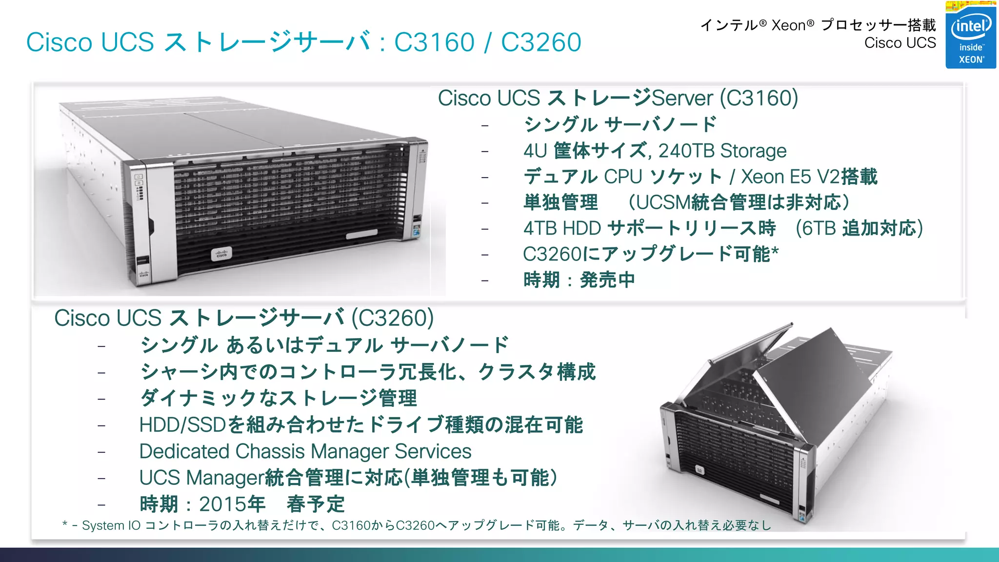 Cisco Confidential 
28 
© 2013-2014 Cisco and/or its affiliates. All rights reserved. 
Cisco UCS ストレージサーバ : C3160 / C3260 
Cisco UCS ストレージサーバ (C3260) 
–シングル あるいはデュアル サーバノード 
–シャーシ内でのコントローラ冗長化、クラスタ構成 
–ダイナミックなストレージ管理 
–HDD/SSDを組み合わせたドライブ種類の混在可能 
–Dedicated Chassis Manager Services 
–UCS Manager統合管理に対応(単独管理も可能） 
–時期：2015年 春予定 
* - System IO コントローラの入れ替えだけで、C3160からC3260へアップグレード可能。データ、サーバの入れ替え必要なし 
Cisco UCS ストレージServer (C3160) 
–シングル サーバノード 
–4U 筐体サイズ, 240TB Storage 
–デュアル CPU ソケット / Xeon E5 V2搭載 
–単独管理 （UCSM統合管理は非対応） 
–4TB HDD サポートリリース時 (6TB 追加対応) 
–C3260にアップグレード可能* 
–時期：発売中 
インテル® Xeon® プロセッサー搭載 
Cisco UCS  
