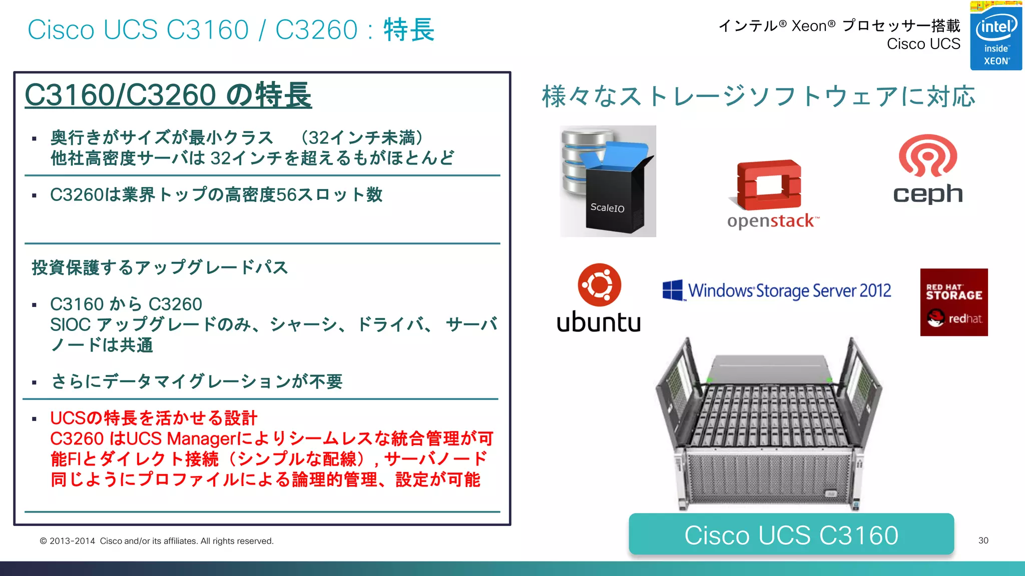 Cisco Confidential 
30 
© 2013-2014 Cisco and/or its affiliates. All rights reserved. 
Cisco UCS C3160 / C3260 : 特長 
C3160/C3260 の特長 
奥行きがサイズが最小クラス （32インチ未満） 他社高密度サーバは 32インチを超えるもがほとんど 
C3260は業界トップの高密度56スロット数 
投資保護するアップグレードパス 
C3160 から C3260 SIOC アップグレードのみ、シャーシ、ドライバ、 サーバ ノードは共通 
さらにデータマイグレーションが不要 
UCSの特長を活かせる設計 C3260 はUCS Managerによりシームレスな統合管理が可 能FIとダイレクト接続（シンプルな配線）, サーバノード 同じようにプロファイルによる論理的管理、設定が可能 
様々なストレージソフトウェアに対応 
Cisco UCS C3160 
インテル® Xeon® プロセッサー搭載 
Cisco UCS  