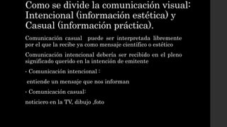 Como se divide la comunicación visual:
Intencional (información estética) y
Casual (información práctica).
Comunicación casual puede ser interpretada libremente
por el que la recibe ya como mensaje científico o estético
Comunicación intencional debería ser recibido en el pleno
significado querido en la intención de emitente
• Comunicación intencional :
entiende un mensaje que nos informan
• Comunicación casual:
noticiero en la TV, dibujo ,foto
 