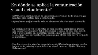 En dónde se aplica la comunicación
visual actualmente?
• El 93% de la comunicación de las personas es visual: Es lo primero que
nuestros ojos captan, fácil y entretenido.
• Aprendemos mejor cuando existen elementos visuales en el contenido
• La comunicación con los clientes es cada vez más complicada, puesto
que la nueva orientación del mundo hacia lo visual la hace más difícil.
Por lo que tenemos que encontrar caminos para adaptar nuestras
estrategias y así aprovechar las ventajas que ofrece esta nueva forma de
comunicarse.
• Usa los elementos visuales apropiadamente: Cada elemento que puedes
incluir en tu estrategia de marketing visual tiene un objetivo distinto.
Debes cumplir
 