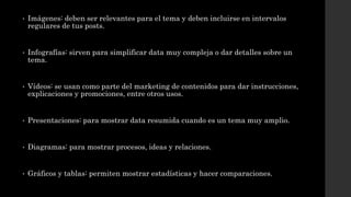 • Imágenes: deben ser relevantes para el tema y deben incluirse en intervalos
regulares de tus posts.
• Infografías: sirven para simplificar data muy compleja o dar detalles sobre un
tema.
• Vídeos: se usan como parte del marketing de contenidos para dar instrucciones,
explicaciones y promociones, entre otros usos.
• Presentaciones: para mostrar data resumida cuando es un tema muy amplio.
• Diagramas: para mostrar procesos, ideas y relaciones.
• Gráficos y tablas: permiten mostrar estadísticas y hacer comparaciones.
 