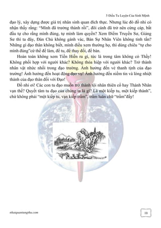 5 Điều Tu Luyện Của Sinh Mệnh
nhatquantungthu.com 10
đạo lý, xây dựng được giá trị nhân sinh quan đích thực. Nhưng lúc đó đồ nhi có
nhận thấy rằng: “Mình đã trưởng thành rồi”, đôi cánh đã trở nên cứng cáp, bắt
đầu tự cho rằng mình đúng, tự mình làm quyền? Xem Điểm Truyền Sư, Giảng
Sư thì ta đây, Đàn Chủ không gánh vác, Bàn Sự Nhân Viên không tinh tấn?
Những gì đạo thân không biết, mình điều xem thường họ, thì dùng chiêu “tự cho
mình đúng”cứ thế để làm, để tu, để thay đổi, để bàn.
Hoàn toàn không xem Tiền Hiền ra gì, tức là trong tâm không có Thầy!
Không phối hợp với người khác? Không thỏa hiệp với người khác? Trở thành
nhân vật nhức nhối trong đạo trường. Ảnh hưởng đến vẻ thanh tịnh của đạo
trường! Ảnh hưởng đến hoạt động đạo vụ! Ảnh hưởng đến niềm tin và lòng nhiệt
thành của đạo thân đối với Đạo!
Đồ nhi ơi! Các con tu đạo muốn trở thành tội nhân thiên cổ hay Thánh Nhân
vạn thế? Quyết tâm tu đạo của chúng ta là gì? Là một kiếp tu, một kiếp thành”,
chứ không phải “một kiếp tu, vạn kiếp trầm”, trầm luân chữ “trầm”đấy!
 