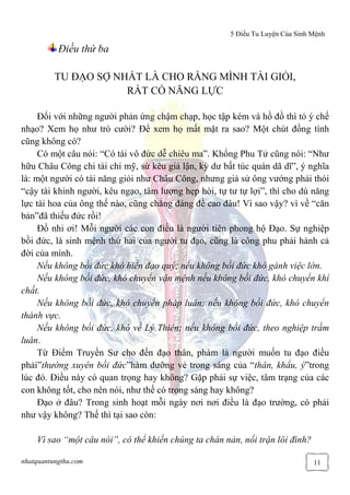 5 Điều Tu Luyện Của Sinh Mệnh
nhatquantungthu.com 11
Điều thứ ba
TU ĐẠO SỢ NHẤT LÀ CHO RẰNG MÌNH TÀI GIỎI,
RẤT CÓ NĂNG LỰC
Đối với những người phản ứng chậm chạp, học tập kém và hồ đồ thì tỏ ý chế
nhạo? Xem họ như trò cười? Để xem họ mất mặt ra sao? Một chút đồng tình
cũng không có?
Có một câu nói: “Có tài vô đức dễ chiêu ma”. Khổng Phu Tử cũng nói: “Như
hữu Châu Công chi tài chi mỹ, sứ kêu giả lận, kỳ dư bất túc quán dã dĩ”, ý nghĩa
là: một người có tài năng giỏi như Châu Công, nhưng giả sử ông vướng phải thói
“cậy tài khinh người, kêu ngạo, tâm lượng hẹp hòi, tự tư tự lợi”, thì cho dù năng
lực tài hoa của ông thế nào, cũng chẳng đáng đề cao đâu! Vì sao vậy? vì về “căn
bản”đã thiếu đức rồi!
Đồ nhi ơi! Mỗi người các con điều là người tiên phong hộ Đạo. Sự nghiệp
bồi đức, là sinh mệnh thứ hai của người tu đạo, cũng là công phu phải hành cả
đời của mình.
Nếu không bồi đức khó hiển đạo quý; nếu không bồi đức khó gánh việc lớn.
Nếu không bồi đức, khó chuyển vận mệnh nếu không bồi đức, khó chuyển khí
chất.
Nếu không bồi đức, khó chuyển pháp luân; nếu không bồi đức, khó chuyển
thánh vực.
Nếu không bồi đức, khó về Lý Thiên; nếu không bồi đức, theo nghiệp trầm
luân.
Từ Điểm Truyền Sư cho đến đạo thân, phàm là người muốn tu đạo điều
phải”thường xuyên bồi đức”hàm dưỡng vẻ trong sáng của “thân, khẩu, ý”trong
lúc đó. Điều này có quan trọng hay không? Gặp phải sự việc, tâm trạng của các
con không tốt, cho nên nói, như thế có trong sáng hay không?
Đạo ở đâu? Trong sinh hoạt mỗi ngày nơi nơi điều là đạo trường, có phải
như vậy không? Thế thì tại sao còn:
Vì sao “một câu nói”, có thể khiến chúng ta chán nản, nổi trận lôi đình?
 