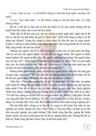 5 Điều Tu Luyện Của Sinh Mệnh
nhatquantungthu.com 12
Vì sao “một sự việc”, có thể khiến chúng ta sinh tâm hoài nghi, oán hận, tức
giận?
Vì sao “một niệm đầu”, có thể khiến chúng ta thị phi điên đảo, cố chấp
không thông?
Đó là vì đồ nhi tu đạo mà cứ tìm rất nhiều lý do cho mình, không thể hạ
quyết tâm hết mình, tìm ra sai trái của mình.
Thầy đến là đã hỏi các con: tại sao chúng ta phải nghe lớp? nghe lớp là để
tìm ra vấn đề của bản thân, đó gọi là “phản tỉnh”. Phản tỉnh từng ly từng tí có dễ
dàng hay không? Trong lúc chúng ta thừa nhận lỗi lầm thì tâm sẽ càng thanh.
Chính vì chúng ta điều không thừa nhận đấy thôi! Tâm càng thanh thì có thể tìm
thấy càng nhiều vấn đề của mình.
Nhưng con người vốn dĩ là thế! Chúng ta lại làm sao cứ một mực nói rằng:
“Đó là sai trái của người khác! Là vấn đề của người khác! Do người ta thiếu
trách nhiệm! Do người ta bất cẩn! Do người ta không tu dưỡng! Do người khác
hay can dự vào!”. Hoàn toàn vô can không liên quan với mình? Nếu có cách nghĩ
như vậy, thì chính là khởi lên “tâm sân”. Hôm nay tôi lâm vào tình cảnh này, tất
cả điều do tiền hiền hại tôi! Đều do đạo trường hại tôi!”.
Không kiểm điểm chính mình, chỉ biết làm người khác chán nản, đó cũng gọi
là ngạo mạn, ngu muội”! Đồ nhi, các con còn không phản tỉnh chính mình, mà lại
đổ tội cho người khác, thì tu đến khi nào mới có thể trở về đây?
Thầy hỏi: “Công phu tu đạo”là cái gì? Là phản tỉnh. Và “căn bản của phản
tỉnh”chính là “đừng dối gạt chính mình”. Có phải các con thường hay dối gạt bản
thân mình? Cho dù có địa vị cao thế nào, năng lực giỏi đến đâu, kinh nghiệm
nhiều bao nhiêu, những điều này không phải là mấu chốt! mấu chốt là gì đây?
“Trí tuệ”của chúng ta có thể biểu lộ ra ngoài được hay không? Gặp phải vấn đề,
việc ứng phó đầu tiên là phải có “trí tuệ”, chứ không phải tỏ thái độ hay sĩ diện;
dùng “trí tuệ đạo tâm” làm việc, thì sẽ không còn bị trầm luân trong “nghiệp lực”.
Đồ nhi điều biết, chúng ta tu đạo là hy vọng có thể giảm bớt một số oan
nghiệp của mình, nhưng xét xem “thân, khẩu, ý”của bản thân, có thật sự có thể
tiêu oan giải nghiệp cho mình không? Hãy hành công lập đức, quãng kết thiện
duyên nhiều, thì mới có thể giảm bớt số lần ác nghiệp phát sinh. Nhưng đồ nhi có
thật sự “hành công lập đức”chưa? Hay là đã kích được lợi?”
 