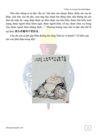 5 Điều Tu Luyện Của Sinh Mệnh
nhatquantungthu.com 13
Nếu như chúng ta tu đạo vẫn cứ “chú tâm vào nhược điểm, thiếu sót của kẻ
khác, chú tâm vào thị phi, cảm ứng hay thuật lưu động tịnh; nếu không thì chỉ
làm sắc mặt, hy vọng nhận được sự nhìn nhận của tiền hiền, được tiền hiền xem
trọng, được người khác khen ngợi, được người khác vỗ tay, được chức vụ trong
yếu, được người khác khẳng định…”. Phương hướng mục tiêu tu đạo như thế là
sai lầm! 那为师毫讳不言的说：
Cho dù con cả đời gần Phật đường thì cũng “khổ tử vô thành”! Về điều này
các con phải thận trọng đấy!
 