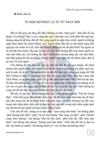 5 Điều Tu Luyện Của Sinh Mệnh
nhatquantungthu.com 14
Điều thứ tư
TU ĐẠO SỢ NHẤT LÀ TỪ TỪ THAY ĐỔI
Bất tri bất giác mà thay đổi đấy! Không có tâm “phát giác”. Sám hối rồi lại
phạm. Có không? Địa vị cao, năng lực giỏi, tuổi đạo cao, kinh điển thể ngộ sâu,
nhưng cũng rất dễ thay đổi đó! Hy vọng người ta nghe theo mình, người ta không
nghe theo mình thì mình không vui? Người khác đến thì cơ hội hành công liễu
nguyện của mình sẽ ít đi, liền tìm khuyết điểm của họ để phê bình? Sợ người ta
sẽ nổi bật hơn mình, liền gây áp lực với họ? Ảnh hưởng đến con cháu người ta,
mai một nhân tài, còn không thì sao? Thích phô trương năng lực của bản thân,
bản thân giảng thì rất cao hứng, nhưng người khác nghe thì rất nhàm chán, đây là
tại sao? Vì kêu ngạo!
Còn không thì khi làm sai việc gì, bèn nói dối để cho qua chuện, đổ trách
nhiệm cho người khác, tìm người làm bia đỡ đạn? Còn không thì phân rạch ròi,
anh là anh, tôi là tôi? Tâm phân biệt và đối đãi như vậy e rằng quá nặng rồi! Đồ
nhi! Chúng ta điều là con cùng một Mẹ, trò cùng một Thầy, hậu học cùng một
Tiền Nhân, có gì phải phân chia? Có gì đâu phải tính toán? Nếu “thói hư tật xấu,
lỗi lầm lớn không sửa”, sau này trở về sẽ bị giam vào Thiên lao, còn không sẽ bị
rơi vào vô gián địa ngục, đây là điều đồ nhi hy vọng đó hay sao? Nếu không hy
vọng, thì đồ nhi hãy mau mau tu tập bản thân từ chỗ căn bản!
Đồ nhi, là cầu nối “thừa thượng khải hạ”, càng là tấm gương “Tôn Sư Trọng
Đạo”. Tiền hiền giao phó đồ nhi chút việc, đồ nhi phải toàn tâm toàn lực đi làm;
nếu như trong lúc đó bị thành kiến, tính kêu ngạo và chấp chướng xen lẫn vào,
trong một niệm phút chốc này sẽ đọa lạc vào vực sâu; trong một niệm ngắn ngủi
này đã làm lỡ tuệ mệnh của bao nhiêu chúng sanh?
Cho nên đồ nhi, chúng ta tu đạo phải “xem trọng bản thân” mà không phải
“phô trương bản thân”; phải “tự tin”mà không “kêu căng, tự phụ”; phải “khiêm
cung, hàm dưỡng”, mà không “làm bộ làm tịch”; phải tinh tấn “đốc thúc bản
thân”, mà không nhu nhược “buông xuôi bản thân”. Niếu như đồ nhi tu đạo có
thể “lạc thiên tri mệnh”, thì đương nhiên sẽ “vui với đạo mà không chán”.
 