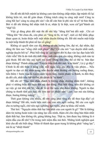 5 Điều Tu Luyện Của Sinh Mệnh
nhatquantungthu.com 15
Do đồ nhi đã biết mệnh lại không cam tâm không chấp nhận; lập mệnh rồi lại
không kiên trì, mà để gián đoạn. Chẳng trách càng tu càng mệt mỏi! Càng tu
càng bất lực! càng tu càng phí sức! vấn đề căn bản là phí sức từ ai? từ bản thân.
Bởi vì đồ nhi không thể nhận tính là ai, nhận lý là thật, xem cái”giả”thành cái
“thật”rồi
Việc gì đáng phải đối mặt thì đồ nhi hãy “dũng khí”mà đối mặt . Chỉ có
“Dũng khí “thì chưa đủ, còn phải có “lòng từ bi, trí tuệ”, mới có thể khắc phục
được quan ải, hoàn thiện mỗi một nhân duyên không tốt. Đồ nhi muốn một kiếp
tu một kiếp thành thì phải nổ lực cố gắng!
Không có quyết tâm cao độ, không có chí hướng lớn, đại trí, đại nhân, đại
dũng thì làm sao “sống chết một phen” đây? Có câu nói “vạn duyên nhất sanh,
nghiệp duyên hôi tụ”. Phải biết rằng tại sao người đời bị đọa vào lục đạo luân hồi
vĩnh viễn? Đó là do tình đời tình thân, tình cảm quá sâu nặng, không cách nào tự
giải thoát. Đồ nhi hãy suy nghĩ mà xem! Dùng tâm như thế có thể tu bàn đạo
được không? Thánh nhân nói: “Luyện thấu tình đời mới là tu hành”, Là ý gì đây?
Chính là đồ nhi thân ở hồng trần, mỗi ngày tiếp xúc đều là việc phàm… Nếu
người tu dạo có thể nhìn trong trần duyên nhìn thoáng mà buông xuống được,
tiến thêm 1 bước nửa là mượn cảnh luyện tâm, mượn phàm tu thánh, tu đến thay
da đổi cốt, nhất trần bất nhiễm, đó chính là “tu hành”.
Đồ nhi ơi! “Đạo tâm chân chánh là không chấp chướng nhân tình”, không
phải vì những biến đổi cuộc đời mà dao động. Phải biết rằng, trên đời không có
sự việc gì mà khó dứt bỏ, vấn đề là có thể xem nhẹ được không. Người tu đạo
chúng ta thanh tâm quả dục, thì làm sao có phiền não? Làm sao mà sửa không
được, buông không xuống?
Thời gian không còn nhiều, đồ nhi càng phải tăng tốc để theo kịp đấy! có
được không? Đồ nhi, trước tiên mời các con nên ngồi xuống. Để các con ngồi
cho ra tướng ngồi, chớ nên ngã nghiêng ngã ngữa, phải tự khác chế mình.
Thử hỏi: “Nguyên nhân thất bại lớn nhất của con người là gì? “Đó là không
dám tin tưởng hoàn toàn vào năng lực của mình, thậm chí cho rằng bản thân nhất
định thất bại, làm không tốt, giảng không hay. Thật ra, làm được hay không là ở
niệm đầu của đồ nhi? Chỉ trong môt niệm đầu mà thôi. Những kinh nghiệm quá
khứ cho đồ nhi biết rằng: Nhân tố thành đạo quan trọng là không phải “năng lực”,
mà là sự “nhiệt thành”
 