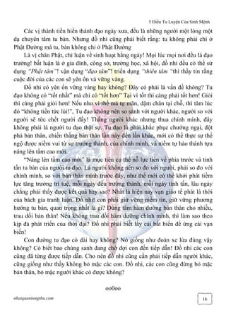 5 Điều Tu Luyện Của Sinh Mệnh
nhatquantungthu.com 16
Các vị thành tiền hiền thành đạo ngày xưa, đều là những người một lòng một
dạ chuyên tâm tu bàn. Nhưng đồ nhi cũng phải biết rằng: tu không phải chỉ ở
Phật Đường mà tu, bàn không chỉ ở Phật Đường
Là vị chân Phật, chỉ luận về sinh hoạt hằng ngày! Mọi lúc mọi nơi đều là đạo
trường! bất luận là ở gia đình, công sở, trường học, xã hội, đồ nhi đều có thể sử
dụng “Phật tâm”! vận dụng “đạo tâm”! triển dụng “thiên tâm “thì thầy tin rằng
cuộc đời của các con sẽ yên ổn và vững vàng.
Đồ nhi có yên ổn vững vàng hay không? Đây có phải là vấn đề không? Tu
đạo không có “tốt nhất” mà chỉ có “tốt hơn” Tại vì tốt thì càng phải tốt hơn! Giỏi
thì càng phải giỏi hơn! Nếu như vì thế mà tự mãn, dậm chân tại chỗ, thì tâm lúc
đó “không tiến tức lùi!”, Tu đạo không nên so sánh với người khác, người so với
người sẽ tức chết người đấy! Thắng người khác nhưng thua chính mình, đây
không phải là người tu đạo thật sự. Tu đạo là phải khắc phục chướng ngại, đột
phá bản thân, chiến thắng bản thân lần này đến lần khác, mới có thể thực sự thể
ngộ được niềm vui từ sự trưởng thành, của chính mình, và niềm tự hào thành tựu
nâng lên tầm cao mới.
“Nâng lên tầm cao mới” là mục tiêu cụ thể nỗ lực tiến về phía trước và tinh
tấn tu bàn của người tu đạo. Là người không nên so đo với người, phải so đo với
chính mình, so với bản thân mình trước đây, như thế mới có thể khởi phát tiềm
lực tăng trưởng trí tuệ, mỗi ngày đều trưởng thành, mỗi ngày tinh tấn, lâu ngày
chẳng phải thấy được kết quả hay sao? Nhất là hiện nay vạn giáo tề phát là thời
của bách gia tranh luận. Đồ nhi! con phải giữ vững niềm tin, giữ vững phương
hướng tu bàn, quan trọng nhất là gì? Dùng tâm hàm dưỡng bản thân cho nhiều,
trau dồi bản thân! Nếu không trau dồi hàm dưỡng chính mình, thì làm sao theo
kịp đà phát triển của thời đại? Đồ nhi phải biết lấy cái bất biến để ứng cái vạn
biến!
Con đường tu đạo có dài hay không? Nó giống như đoàn xe lửa đúng vậy
không? Có biết bao chúng sanh đang chờ đợi con đến tiếp dẫn! Đồ nhi các con
cũng đã từng được tiếp dẫn. Cho nên đồ nhi cũng cần phải tiếp dẫn người khác,
cũng giống như thầy không bỏ mặc các con. Đồ nhi, các con cũng đừng bỏ mặc
bản thân, bỏ mặc người khác có được không?
oo0oo
 