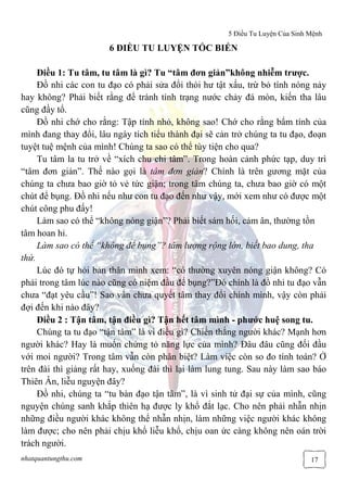 5 Điều Tu Luyện Của Sinh Mệnh
nhatquantungthu.com 17
6 ĐIỀU TU LUYỆN TỐC BIẾN
Điều 1: Tu tâm, tu tâm là gì? Tu “tâm đơn giản”không nhiễm trược.
Đồ nhi các con tu đạo có phải sửa đổi thói hư tật xấu, trừ bỏ tính nóng nảy
hay không? Phải biết rằng để tránh tình trạng nước chảy đá mòn, kiến tha lâu
cũng đầy tổ.
Đồ nhi chớ cho rằng: Tập tính nhỏ, không sao! Chớ cho rằng bẩm tính của
mình đang thay đổi, lâu ngày tích tiểu thành đại sẽ cản trở chúng ta tu đạo, đoạn
tuyệt tuệ mệnh của mình! Chúng ta sao có thể tùy tiện cho qua?
Tu tâm la tu trở về “xích chu chi tâm”. Trong hoàn cảnh phức tạp, duy trì
“tâm đơn giản”. Thế nào gọi là tâm đơn giản? Chính là trên gương mặt của
chúng ta chưa bao giờ tỏ vẻ tức giận; trong tâm chúng ta, chưa bao giờ có một
chút để bụng. Đồ nhi nếu như con tu đạo đến như vậy, mới xem như có được một
chút công phu đấy!
Làm sao có thể “không nóng giận”? Phải biết sám hối, cảm ân, thường tồn
tâm hoan hỉ.
Làm sao có thể “không để bụng”? tâm lượng rộng lớn, biết bao dung, tha
thứ.
Lúc đó tự hỏi bản thân minh xem: “có thường xuyên nóng giận không? Có
phải trong tâm lúc nào cũng có niệm đầu để bụng?”Đó chính là đồ nhi tu đạo vẫn
chưa “đạt yêu cầu”! Sao vẩn chưa quyết tâm thay đổi chính mình, vậy còn phải
đợi đến khi nào đây?
Điều 2 : Tận tâm, tận điều gì? Tận hết tâm mình - phước huệ song tu.
Chúng ta tu đạo “tận tâm” là vì điều gì? Chiến thắng người khác? Mạnh hơn
người khác? Hay là muốn chứng tỏ năng lực của mình? Đâu đâu cũng đối đầu
với moi người? Trong tâm vẫn còn phân biệt? Làm việc còn so đo tính toán? Ở
trên đài thì giảng rất hay, xuống đài thì lại làm lung tung. Sau này làm sao báo
Thiên Ân, liễu nguyện đây?
Đồ nhi, chúng ta “tu bàn đạo tận tâm”, là vì sinh tử đại sự của mình, cũng
nguyện chúng sanh khắp thiên hạ được ly khổ đắt lạc. Cho nên phải nhẫn nhịn
những điều người khác không thể nhẫn nhịn, làm những việc người khác không
làm được; cho nên phải chịu khổ liễu khổ, chịu oan ức càng không nên oán trời
trách người.
 