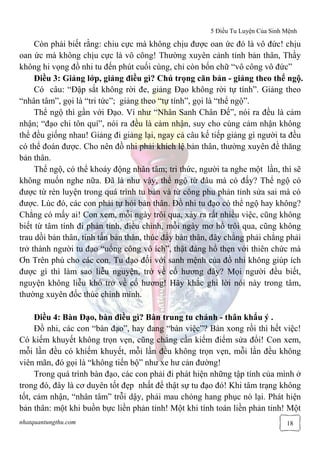 5 Điều Tu Luyện Của Sinh Mệnh
nhatquantungthu.com 18
Còn phải biết rằng: chiu cực mà không chịu được oan ức đó là vô đức! chịu
oan ức mà không chịu cực là vô công! Thường xuyên cảnh tỉnh bản thân, Thầy
không hi vọng đồ nhi tu đến phút cuối cùng, chỉ còn bốn chữ “vô công vô đức”
Điều 3: Giảng lớp, giảng điều gì? Chú trọng căn bản - giảng theo thể ngộ.
Có câu: “Đập sắt không rời đe, giảng Đạo không rời tự tính”. Giảng theo
“nhân tâm”, gọi là “tri tức”; giảng theo “tự tính”, gọi là “thể ngộ”.
Thể ngộ thì gần với Đạo. Ví như “Nhân Sanh Chân Đế”, nói ra đều là cảm
nhận; “đạo chi tôn quí”, nói ra đều là cảm nhận, suy cho cùng cảm nhận không
thể đều giống nhau! Giảng đi giảng lại, ngay cả câu kế tiếp giảng gì người ta đều
có thể đoán được. Cho nên đồ nhi phải khích lệ bản thân, thường xuyên đề thăng
bản thân.
Thể ngộ, có thể khoáy động nhân tâm; tri thức, người ta nghe một lần, thì sẽ
không muốn nghe nữa. Đã là như vậy, thể ngộ từ đâu mà có đấy? Thể ngộ có
được từ rèn luyện trong quá trình tu bàn và từ công phu phản tỉnh sửa sai mà có
được. Lúc đó, các con phải tự hỏi bản thân. Đồ nhi tu đạo có thể ngộ hay không?
Chẳng có mấy ai! Con xem, mỗi ngày trôi qua, xảy ra rất nhiều việc, cũng không
biết từ tâm tính đi phản tỉnh, điều chỉnh, mỗi ngày mơ hồ trôi qua, cũng không
trau dồi bản thân, tinh tấn bản thân, thúc đẩy bản thân, đây chẳng phải chẳng phải
trở thành người tu đạo “uổng công vô ích”, thật đáng hổ thẹn với thiên chức mà
Ơn Trên phú cho các con. Tu đạo đối với sanh mệnh của đồ nhi không giúp ích
được gì thì làm sao liễu nguyện, trở về cố hương đây? Mọi người đều biết,
nguyện không liễu khó trở về cố hương! Hãy khắc ghi lời nói này trong tâm,
thường xuyên đốc thúc chính mình.
Điều 4: Bàn Đạo, bàn điều gì? Bàn trung tu chánh - thân khẩu ý .
Đồ nhi, các con “bàn đạo”, hay đang “bàn việc”? Bàn xong rồi thì hết việc!
Có kiếm khuyết không trọn vẹn, cũng chẳng cần kiểm điểm sửa đổi! Con xem,
mỗi lần đều có khiếm khuyết, mỗi lần đều không trọn vẹn, mỗi lần đều không
viên mãn, đó gọi là “không tiến bộ” như xe hư cản đường!
Trong quá trình bàn đạo, các con phải đi phát hiện những tập tính của mình ở
trong đó, đây là cơ duyên tốt đẹp nhất để thật sự tu đạo đó! Khi tâm trạng không
tốt, cảm nhận, “nhân tâm” trỗi dậy, phải mau chóng hang phục nó lại. Phát hiện
bản thân: một khi buồn bực liền phản tỉnh! Một khi tính toán liền phản tỉnh! Một
 