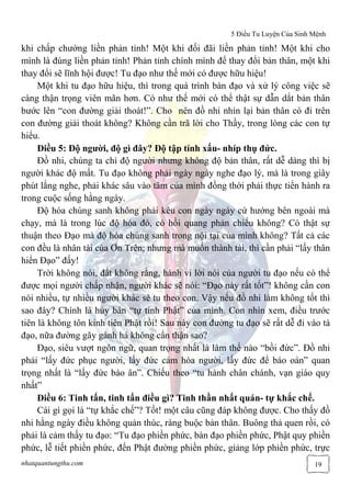 5 Điều Tu Luyện Của Sinh Mệnh
nhatquantungthu.com 19
khi chấp chướng liền phản tỉnh! Một khi đối đãi liền phản tỉnh! Một khi cho
mình là đúng liền phản tỉnh! Phản tỉnh chính mình để thay đổi bản thân, một khi
thay đổi sẽ lĩnh hội được! Tu đạo như thế mới có được hữu hiệu!
Một khi tu đạo hữu hiệu, thì trong quá trình bàn đạo và xử lý công việc sẽ
càng thận trọng viên mãn hơn. Có như thế mới có thể thật sự dẫn dắt bản thân
bước lên “con đường giải thoát!”. Cho nên đồ nhi nhìn lại bản thân có đi trên
con đường giải thoát không? Không cần trã lời cho Thầy, trong lòng các con tự
hiểu.
Điều 5: Độ người, độ gì đây? Độ tập tính xấu- nhíp thụ đức.
Đồ nhi, chúng ta chỉ độ người nhưng không độ bản thân, rất dễ dàng thì bị
người khác độ mất. Tu đạo không phải ngày ngày nghe đạo lý, mà là trong giây
phút lắng nghe, phải khác sâu vào tâm của mình đồng thời phải thực tiển hành ra
trong cuộc sống hằng ngày.
Độ hóa chúng sanh không phải kêu con ngày ngày cứ hướng bên ngoài mà
chạy, mà là trong lúc độ hóa đó, có hồi quang phản chiếu không? Có thật sự
thuận theo Đạo mà độ hóa chúng sanh trong nội tại của mình không? Tất cả các
con đều là nhân tài của Ơn Trên; nhưng mà muốn thành tài, thì cần phải “lấy thân
hiển Đạo” đấy!
Trời không nói, đất không rằng, hành vi lời nói của người tu đạo nếu có thể
được mọi người chấp nhận, người khác sẽ nói: “Đạo này rất tốt”! không cần con
nói nhiều, tự nhiều người khác sẽ tu theo con. Vậy nếu đồ nhi làm không tốt thì
sao đây? Chính là hủy bán “tự tính Phật” của mình. Con nhìn xem, điều trước
tiên là không tôn kính tiên Phật rồi! Sau này con đường tu đạo sẽ rất dễ đi vào tà
đạo, nữa đường gãy gánh há không cẩn thận sao?
Đạo, siêu vượt ngôn ngữ, quan trọng nhất là làm thế nào “bồi đức”. Đồ nhi
phải “lấy đức phục người, lấy đức cảm hóa người, lấy đức để báo oán” quan
trọng nhất là “lấy đức báo ân”. Chiếu theo “tu hành chân chánh, vạn giáo quy
nhất”
Điều 6: Tinh tấn, tinh tấn điều gì? Tinh thần nhất quán- tự khắc chế.
Cái gì gọi là “tự khắc chế”? Tốt! một câu cũng đáp không được. Cho thấy đồ
nhi hằng ngày điều không quản thúc, ràng buộc bản thân. Buông thả quen rồi, có
phải là cảm thấy tu đạo: “Tu đạo phiền phức, bàn đạo phiền phức, Phật quy phiền
phức, lễ tiết phiền phức, đến Phật đường phiền phức, giảng lớp phiền phức, trực
 