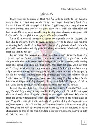 5 Điều Tu Luyện Của Sinh Mệnh
nhatquantungthu.com 2
LLLLờờờờin‚iđin‚iđin‚iđin‚iđầầầầuuuu
Thánh huấn này là những lời Hoạt Phật Ân Sư từ bi chỉ thị đối với đàn chủ,
giảng sư, bàn sự nhân viên gánh vác những chức vụ quan trọng trong đạo trường.
Ân Sư cảnh tỉnh đồ nhi trong quá trình hành công liễu nguyện, thường vô tình rơi
vào chấp chướng, tính toán đối đãi giữa người và ta, thiếu sót kiểm điểm bản
thân và sửa đổi chính mình, dẫn đến càng tu càng nặng nề, càng tu càng mệt mỏi.
Ân Sư muốn các con phải tìm ra nguyên nhân thật sự sửa đổi!
Ân sư đề ra 5 vấn đề mà người tu đạo sợ đối mặt nhất: Một là “ứng phó bản
thân”, hai là nói suông không tu luyện, hư tâm giả ý”, ba là tự cho rằng bản thân
rất có năng lực”, bốn là từ từ thay đổi”, năm là uổng phí một chuyến đến nhân
gian”; tiếp từ năm điểm mù này phân tích những vấn đề nảy sinh do chấp chướng
trong quá trình tu bàn đạo.
Tại sao tu bàn đạo còn phải chịu khổ trong thiện nghiệp, trong lúc hành công
chịu kiếp nạn? Ân Sư nói: “chính vì con đã đánh mất tâm “đơn giản”, từ chỗ sâu
kín giữa nhân tâm và thiên tâm, nhầm tưởng nhân tâm là thiên tâm, chấp chướng
trong khổ nghiệp của thiện tâm thiện hành, nhất niệm bất giác, vọng tác phân
biệt!”. Cũng bởi vì hiện nay trong đạo trường xuất hiện không ít các hiện tượng
chấp trước danh tướng, tranh công đoạt lợi, dẫn đến từ từ đánh mất đạo phong
của tiền bối xưa kia, làm tăng thêm chấp chướng ngạo mạn, đánh mất tâm vốn có!
Ân Sư buồn cho đồ nhi gốc ngọn đảo ngược, càng nóng lòng bởi sự hối thúc của
thiên thời và kiếp nạn, không cho phép chúng ta cứ thế hồ đồ tiếp tục, cứ thế sai
lầm! Càng không thể người mù dắt người mù, cùng nhau rơi vào hố lửa!
Ta cần phải cẩn thận ở nơi “sâu kín của tâm niệm”. Niếu như “một niệm
ngay lúc đó”cũng không rõ ràng nắm bắt không được thì nói chi đến độ người
bàn đạo và nước chảy về nguồn? Chúng ta phải ngẫm nghĩ xem: Đức tính có
trung hậu chưa? Nguyện lực có chân thực chưa? Đã thực sự cho người ta cái gì,
giúp đỡ người ta việc gì? Ân Sư muốn chỉ rõ người ta những chướng ngại và mê
muội của người tu bàn thời mạc hậu, sai lầm xem bàn đạo là làm việc, xem giảng
đạo như giảng bài, xem đạo trường như chỗ nhân sự, toàn làm công phu bề ngoài!
Muốn chúng ta phải nổ lực phản tỉnh, tìm ra sai trái từ hoạt động đạo vụ và tu trì
bản thân tìm ra sai trái.
 