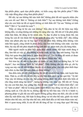 5 Điều Tu Luyện Của Sinh Mệnh
nhatquantungthu.com 20
lớp phiền phức, quét dọn phiền phức, và hiến cung sắp lớn phiền phức”? Đến
việc mặc đồng phục cũng than phiền phức?
Đồ nhi, tại sao không thể nào tinh tấn? không phải đã nói nguyên nhân cho
các con rồi sao? Bởi vì “không có tinh thần”! Tại sao không tinh thần? Giống
như các con hiện tại đã có người không có tinh thấn rồi! Tại sao “không có tinh
thần”? Bởi vì “tự mình bỏ cuộc”!
Thầy có từng từ bỏ các con không? Nếu như từ bỏ rồi thì hôm nay thầy
không đến, và cũng không nói những lời nặng như vậy. Đồ nhi ơi! Cần phải phấn
chấn bản thân, thì đừng từ bỏ mình nữa. Tu đạo là phải tu trong đoàn thể, mà
trong lúc con đi vào đoàn thể thì lại quên đi công phu “tự khắc chế”, đây chẳng
khác nào phàm phu tục tử hay sao? Con chỉ nhìn thấy những điều không viên
mãn bên ngoài, cũng chính là phản chiếu vào tâm tính không viên mãn của bản
thân, lúc này đồ nhi phải nhanh chóng tỉnh tâm lại, phản tỉnh yêu cầu bảng thân.
Một người muốn tu phải biết quản thúc chính mình; bất luận mình đang ở
đâu, làm bất cứ việc gì, đều không bị hoàn cảnh, sự việc làm ảnh hưởng. Vậy thì
Thầy hỏi quản thúc bản thân là quản thúc điều gì? Tức là đừng để mình có được
một chút “Đạo tâm” này, rồi quay trở lại thành “Nhân tâm” đó!
Nói tóm lại, đồ nhi tu đạo phải có trước có sau. Biết mà không học, là “vô
duyên”, học mà không hành là “vô phận”. Thầy không cầu xin điều gì, chỉ hy
vọng sau này các đồ nhi có được duyên và có được phận, cho nên phải thiết thực
một chút, tu đạo thật thà một chút, có được không?
Sáu điều trên, đồ nhi phải thường lấy đó để khích lệ bản thân, mài luyện bản
thân. Thật ra, có đôi khi đồ nhi đều tự cho bản thân mình áp lực quá lớn: “Ai da!
Việc này tôi không có làm tốt, bài giảng không được tốt, nhất định tiền hiền sẽ
cho rằng mình năng lực kém!”, tương tự những việc như vậy. Đồ nhi ơi! Trong
lúc các con bàn đạo, học giảng lớp, thử để tâm mình “trở về điểm khởi đầu”, trở
về “tâm sơ phát”. Bất kể là đang gánh trách nhiệm hay đóng vai trò gì, đều là vì
chúng sanh cả. Chỉ cầu bỏ ra, không cầu bất kỳ hồi báo nào. Chỉ là vì hành vi,
phương pháp và gốc độ của mỗi người không giống nhau mà thôi, chỉ cần có thể
nắm lấy một điểm này, bất luận là đang đóng vai trò như thế nào, gánh vác trách
nhiệm như thế nào, nói lớp như thế nào, nhất định đều có thể toàn thiện toàn mỹ.
Bởi vì quan trọng nhất, là các đồ nhi đã từng nỗ lực và sung thực qua! Đã từng
 
