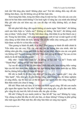 5 Điều Tu Luyện Của Sinh Mệnh
nhatquantungthu.com 21
tinh tấn! Đã từng phụ trách! Không phải sao? Trừ khi những điều này đồ nhi
không làm được, vậy thì không còn gì để bàn luận nữa.
Xem trọng bản thân, trong âm thầm cũng là một trợ lực. Cho nên các con còn
dám từ bỏ bản thân mình không? Còn hoài nghi về năng lực của mình nữa không?
Hãy ghi nhớ câu nói hôm nay các con đã đáp với thầy (không thể), có được
không?
Đồ nhi phải biết rằng: đời người không có muôn ngàn “khó khăn”, thì không
cách nào biểu hiện ra “chiều sâu”! Không có những “đả kích”, thì không cách
nào có được “chiều rộng”! Từ đây biết được rằng, khó khăn là sự thử thách của ý
chí. Trong lúc khó khăn, mới giúp con người sản sinh trí tuệ và một người có thể
chịu đựng sự khó khăn đả kích, nhưng vẫn có thể nhẫn chịu sương gió, mới thể
hiện được sự bền bỉ và hỏa hầu của họ.
Tấm gương tu hành tốt nhất, là ai đây? Tấm gương tu hành tốt nhất chính là
Tiền nhân của các con. Vậy các con hãy xét lại lương tâm của mình, nhớ lại
những năm gần đây, trong quá trình tu đạo, tại sao trách nhiệm của các con gánh
vác không nổi? Nguyện không thể liễu? Tâm tính không đề thăng? Tại sao cứ tìm
nhiều lý do để biện hộ cho mình?
Hãy nhớ : Trước mắt “chân lý”, là không có hai chữ “Lý do”! Trước mắt
“Thánh Phật”, không có hai chữ “khó khăn”!
Tại sao đồ nhi có lý do, có khó khăn? Điều thứ nhất, nhìn không thấu vướng
bận của thế thái nhân tình. Điều thứ hai, ngộ không được nhân sanh đại sự. Điều
thứ ba, không biết tu đạo rốt cuộc để làm gì?
Đồ nhi tu hành là để truy cầu điều gì? Là truy cầu “nguồn gốc”, truy cầu
“đức hạnh”. Nếu như gốc rễ cắm không vững, cắm không sâu, thì khảo nghiệm
sẽ càng nhiều, vậy thì làm sao có thể để ngàn vạn người tiến lên vững vàng đây?
Bản thân mình còn chưa lo xong.
Đồ nhi! Phản tỉnh nội tâm, là cơ bản của hành ngoại công. Đồ nhi con muốn
gốc ngọn đảo ngược bao lâu nữa? Quân tử xem trọng gốc, có gốc đạo mới sanh,
gốc vững thì cây tươi tốt, biết rõ trước sau, tức gần với đạo.
Đồ nhi! Chẳng lẽ con muốn mình tu “đạo hồ đồ” hay sao? Không hy vọng.
Vậy chúng ta phải bắt đầu từ chỗ căn bản, có được không? Chúng ta phải giống
như một ngọn đèn Phật một thứ, đốt cháy bản thân soi sáng mọi người.
 