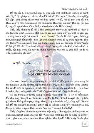 5 Điều Tu Luyện Của Sinh Mệnh
nhatquantungthu.com 22
Đồ nhi nếu tiếp tục mơ hồ nữa, thì mạc kiếp một lượt thanh toán, bị ai thanh
toán đây? Bị nghiệp lực và trái chủ đòi mất đi! Cho nên “chân đạp oan nghiệp
đòi gấp’’ còn không nhanh vun roi thúc ngựa! Hồ đồ, lúc đó mới đến cầu xin
Thầy, con vô công vô đức, con còn muốn dựa Thầy bao lâu nữa? Dựa núi núi ngã,
dựa người người chạy, tốt nhất dựa vào chính mình! Hiểu không?
Thầy thấy rất nhiều đồ nhi ở Phật đường thì như vậy, ra ngoài thì lại khác, ở
nhà lại khác nữa! Đồ nhi à! Rốt cuộc là các con mang mấy cái mặt nạ giả? các
con đã giấu cái mặt thật của các con đi đâu rồi? Tu bàn là phải “ngôn hành hợp
nhất, nội ngoại đồng nhất’’ như vậy dù không nói cũng có sự trang nghiêm! phải
vậy không? Đồ nhi muốn tinh tấn, không muốn đọa lạc, thì phải có tâm “muốn
đề thăng’’. Đồ nhi có muốn đề thăng không? Đời người là bể khổ, đã chịu khổ rất
nhiều, nếu như trong lúc này mà trùng bước như vậy, thì sự chịu khổ lúc đó há
chẳng phải uổng phí sao?
oo0oo
Điều thứ năm
TU ĐẠO SỢ NHẤT LÀ UỔNG PHÍ
MỘT CHUYẾN ĐẾN NHÂN GIAN
Các con chớ nên lẩn quẩn trong ân oán tình tù, đừng cứ lẩn quẩn trong thị
phi đúng sai! Chúng ta phải hợp lại thành một thể, mà hãy lẩn quẩn trong tam tào
đại sự, đó mới là người có trí tuệ. Thật ra, chỉ cần các nơi đoàn kết, trên dưới
đoàn kết, đạo trường đoàn kết. Thì không có việc nào không thể làm được.
Tại sao trong đạo trường luông có nhiều “vấn đề thị phi’’? Bởi vì mỗi người
đều cho rằng cái nghĩ, cái làm của mình đều là đúng! Chủ kiến quá nặng, ý kiến
quá nhiều, không chịu phục tùng, không có ý thức đoàn thể, không nghĩ đến đại
thể. Đồ nhi nói xem, những hạt cát rời rạc có thể nào làm nên việc không? Đồ nhi,
đừng cứ chỉ trích người khác, nên tu “nội đức’’ của mình rồi đấy!
Thầy cũng biết rất nhiều người đều nhận thấy : “Sao nghịch cảnh này của tôi
chưa qua, nghịch cảnh khác lại đến? Con chưa vượt qua thì cái khác lại đến?’’.
Khảo nghiệm này chưa qua, sao khảo nghiệm khác lại đến? Điều này đồ nhi phải
 