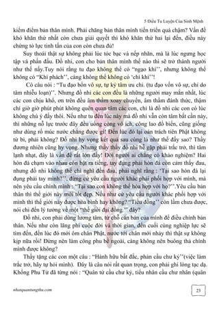 5 Điều Tu Luyện Của Sinh Mệnh
nhatquantungthu.com 23
kiểm điểm bản thân mình. Phải chăng bản thân mình tiến triển quá chậm? Vấn đề
khó khăn thứ nhất còn chưa giải quyết thì khó khăn thứ hai lại đến, điều này
chứng tỏ lực tinh tấn của con còn chưa đủ!
Suy thoái thật sự không phải lúc tóc bạc và nếp nhăn, mà là lúc ngưng học
tập và phấn đấu. Đồ nhi, con cho bản thân mình thế nào thì sẽ trở thành người
như thế nấy.Tuy nói rằng tu đạo không thể có “ngạo khí’’, nhưng không thể
không có “Khí phách’’, càng không thể không có ‘chí khí’’!
Có câu nói : “Tu đạo bổn vô sự, tự kỷ tâm ưu chi. (tu đạo vốn vô sự, chỉ do
tâm nhiễu loạn)’’. Nhưng đồ nhi các con đều là những người may mắn nhất, lúc
các con chịu khổ, ơn trên đều âm thầm xoay chuyển, âm thầm đánh thức, thậm
chí giờ giờ phút phút không quên quan tâm các con, chỉ là đồ nhi các con có lúc
không chú ý đấy thôi. Nếu như tu đến lúc này mà đồ nhi vẫn còn tâm bất cần này,
thì những nỗ lực trước đây đều uổng công vô ích, công lao đổ biển, cũng giống
như dùng rổ múc nước chẳng được gì! Đến lúc đó lại oán trách tiên Phật không
từ bi, phải không? Đồ nhi hy vọng kết quả sau cùng là như thế đấy sao? Thầy
đương nhiên cũng hy vọng. Nhưng thầy thấy đồ nhi hễ gặp phải trắc trở, thì tâm
lạnh nhạt, đây là vấn đề rất lớn đấy! Đời người ai chẳng có khảo nghiệm? Hai
hòn đá chạm vào nhau còn bật ra tiếng, tay đụng phải hòn đá còn cảm thấy đau,
nhưng đồ nhi không thể chỉ nghĩ đến đau, phải nghĩ rằng : ‘Tại sao hòn đá lại
đụng phải tay mình?’’, đừng cứ yêu cầu người khác phải phối hợp với mình, mà
nên yêu cầu chính mình : “Tại sao con không thể hòa hợp với họ?’’.Yêu cầu bản
thân thì thế giới này mới tốt đẹp. Nếu như cứ yêu cầu người khác phối hợp với
mình thì thế giới này được hòa bình hay không? “Tiều đồng’’ còn lầm chưa được,
nói chi đến lý tưởng về một “thế giới đại đồng ’’ đây?
Đồ nhi, con phải dùng lương tâm, từ chỗ căn bản của mình để điều chỉnh bản
thân. Nếu như còn lãng phí cuộc đời và thời gian, đến cuối cùng nghiệp lực sẽ
tìm đến, đến lúc đó mới ôm chân Phật, nước tới chân mới nhảy thì thật sự không
kịp nữa rồi! Đừng nên làm công phu bề ngoài, càng không nên buông thả chính
mình được không?
Thầy tặng các con một câu : “Hành hữu bất đắc, phản cầu chư kỷ’’(việc làm
trắc trở, hãy tự hỏi mình). Đây là câu nói rất quan trọng, con phải ghi lòng tạc dạ.
Khổng Phu Tử đã từng nói : “Quân tử cầu chư kỷ, tiểu nhân cầu chư nhân (quân
 