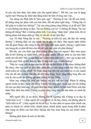 5 Điều Tu Luyện Của Sinh Mệnh
nhatquantungthu.com 24
tử yêu cầu bản thân, tiểu nhân yên cầu người khác)’’. Đồ nhi, các con là dạng
người nào? Đương lúc khởi tâm động niệm thì liền rõ ràng mọi việc.
Tác dụng của Phật tính là “tâm giác ngộ’’. Thường đi tìm vấn đề của mình,
đề thăng năng lực phản tỉnh của bản thân. Đồ nhi phải nghĩ rằng : “Giảng lớp có
thể giúp ta tu đạo hay không?’’.Tại sao càng giảng càng không có gì để nói? Bởi
vì con không còn đang tu đạo. Tại sao không còn tu? vì không đề thăng. Tại sao
không đề thăng? Bởi vì không phản tỉnh. Con dùng “nhân tâm’’ phản tỉnh, thì sẽ
không phản tỉnh được điều gì. Đây là vấn đề về nội tâm đấy!
Lục Tổ Huệ Năng đại sư nói : “Thường tự kiến kỷ quá, dữ đạo tức tương
đương.’’( thường thấy sai của mình, tức là gần với đạo). Mọi người nghe nhiều
nên đã quen thuộc, đây cũng là câu nói nghe đến ngán ngẩm, nhưng ý nghĩa hàm
xúc trong đó có phải đã làm cho đồ nhi mất cảm giác rồi phải không?
Đồ nhi, các con hiện nay phải chăng đang làm trái ngược? Hãy mau quay
đầu là bờ! Không sợ niệm khởi, chỉ sợ giác muộn. Đồ nhi phải tu sửa bản thân
mình cho tốt nhé! Nếu có thể thực sự “niệm niệm tịnh tâm ’’, như vậy tu đạo mới
có hiệu quả! Mới có thể thực sự làm ít công lớn! con có hiểu không?
Thầy hy vọng việc tu đạo của các đồ nhi có thể khích lệ lẫn nhau, khẳng định
lẫn nhau, như vậy mới có tinh thần phấn đấu và sức sống mãnh liệt. Hãy tự cho
mình niềm tin và sức mạnh, thì Thầy cũng ban cho các con niềm tin và sức mạnh.
Chỉ cần đồ nhi có tâm, chỉ cần đồ nhi bằng lòng. Thầy cũng bằng lòng dẫn các
con đi, chỉ sợ đồ nhi không ghi nhớ những lời của Thầy.
Hôm nay những lời thầy nói không chỉ nói với các con. Phàm là những
người muốn tu đạo, thậm chí Điểm Truyền Sư cũng phải tham ngộ cho tốt những
lời nói của thầy hôm nay, để cảnh tỉnh bản thân! Khích lệ bản thân!Thức tỉnh bản
thân! Đúc thốc bản thân! Chúng ta phải vững vàng tinh tấn bản thân, tu mình độ
nhân.
Mỗi người đều có ưu điểm, không cần đi ngưỡng mộ. Chúng ta tu đạo là
“kiến hiền tư tề ’’ ( thấy người tốt xem mình có tốt hay chưa), mà không phải là
“kiến hiền tư tễ’’ ( thấy người tốt thì đố kỵ). Tu đạo phải có quan niệm chính xác,
phải có chánh tri, chánh kiến, chánh niệm, chánh hành, quan trọng nhất là phải
trân trọng ưu điểm của bản thân, không nên hủy hoại lòng tin của mình! được
không?
Đường phải bước đi mới có thể đến.
 