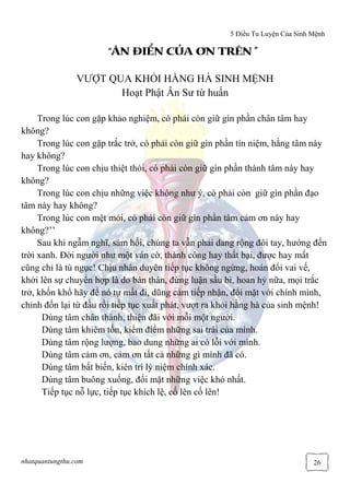 5 Điều Tu Luyện Của Sinh Mệnh
nhatquantungthu.com 26
““““ÂN ĐIÂN ĐIÂN ĐIÂN ĐIỂỂỂỂN CN CN CN CỦỦỦỦA ƠN TRÊN ”A ƠN TRÊN ”A ƠN TRÊN ”A ƠN TRÊN ”
VƯỢT QUA KHỎI HẰNG HÀ SINH MỆNH
Hoạt Phật Ân Sư từ huấn
Trong lúc con gặp khảo nghiệm, có phải còn giữ gìn phần chân tâm hay
không?
Trong lúc con gặp trắc trở, có phải còn giữ gìn phần tín niệm, hằng tâm này
hay không?
Trong lúc con chịu thiệt thòi, có phải còn giữ gìn phần thành tâm này hay
không?
Trong lúc con chịu những việc không như ý, có phải còn giữ gìn phần đạo
tâm này hay không?
Trong lúc con mệt mỏi, có phải còn giữ gìn phần tâm cảm ơn này hay
không?’’
Sau khi ngẫm nghĩ, sám hối, chúng ta vẫn phải dang rộng đôi tay, hướng đến
trời xanh. Đời người như một ván cờ, thành công hay thất bại, được hay mất
cũng chỉ là tù ngục! Chịu nhân duyên tiếp tục không ngừng, hoán đổi vai vế,
khởi lên sự chuyển hợp là do bản thân, đừng luận sầu bi, hoan hỷ nữa, mọi trắc
trở, khốn khổ hãy để nó tự mất đi, dũng cảm tiếp nhận, đối mặt với chính mình,
chỉnh đốn lại từ đầu rồi tiếp tục xuất phát, vượt ra khỏi hằng hà của sinh mệnh!
Dùng tâm chân thành, thiện đãi với mỗi một người.
Dùng tâm khiêm tốn, kiểm điểm những sai trái của mình.
Dùng tâm rộng lượng, bao dung những ai có lỗi với mình.
Dùng tâm cảm ơn, cảm ơn tất cả những gì mình đã có.
Dùng tâm bất biến, kiên trì lý niệm chính xác.
Dùng tâm buông xuống, đối mặt những việc khó nhất.
Tiếp tục nỗ lực, tiếp tục khích lệ, cố lên cố lên!
 