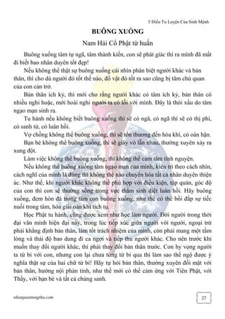 5 Điều Tu Luyện Của Sinh Mệnh
nhatquantungthu.com 27
BUÔNG XUỐNG
Nam Hải Cổ Phật từ huấn
Buông xuống tâm tự ngã, tâm thành kiến, con sẽ phát giác thì ra mình đã mất
đi biết bao nhân duyên tốt đẹp!
Nếu không thể thật sự buông xuống cái nhìn phân biệt người khác và bản
thân, thì cho dù người đó tốt thế nào, đồ vật đó tốt ra sao cũng bị tâm chủ quan
của con cản trở.
Bản thân ích kỷ, thì mới cho rằng người khác có tâm ích kỷ, bản thân có
nhiều nghi hoặc, mới hoài nghi người ta có lỗi với mình. Đây là thói xấu do tâm
ngạo mạn sinh ra.
Tu hành nếu không biết buông xuống thì sẽ có ngã, có ngã thì sẽ có thị phi,
có sanh tử, có luân hồi.
Vợ chồng không thể buông xuống, thì sẽ tổn thương đến hòa khí, có oán hận.
Bạn bè không thể buông xuống, thì sẽ giày vò lẫn nhau, thường xuyên xảy ra
xung đột.
Làm việc không thể buông xuống, thì không thể cam tâm tình nguyện.
Nếu không thể buông xuống tâm ngạo mạn của mình, kiên trì theo cách nhìn,
cách nghĩ của mình là đúng thì không thể nào chuyển hóa tất cả nhân duyên thiện
ác. Như thế, khi người khác không thể phù hợp với điều kiện, tập quán, góc độ
của con thì con sẽ thường sống trong vực thẳm sinh diệt luân hồi. Hãy buông
xuống, đem hòn đá trong tâm con buông xuống, như thế có thể bồi đắp sự tiếc
nuối trong tâm, hóa giải oán khí tích tụ.
Học Phật tu hành, cũng được xem như học làm người. Đời người trong thời
đại văn minh hiện đại này, trong lúc tiếp xúc giữa người với người, ngoại trừ
phải khẳng định bản thân, làm tốt trách nhiệm của mình, còn phải mang một tấm
lòng và thái độ bao dung đi ca ngợi và tiếp thu người khác. Cho nên trước khi
muốn thay đổi người khác, thì phải thay đổi bản thân trước. Con hy vọng người
ta từ bi với con, nhưng con lại chưa từng từ bi qua thì làm sao thể ngộ được ý
nghĩa thật sự của hai chữ từ bi! Hãy tự hỏi bản thân, thường xuyên đối mặt với
bản thân, hướng nội phản tỉnh, như thế mới có thể cảm ứng với Tiên Phật, với
Thầy, với bạn bè và tất cả chúng sanh.
 