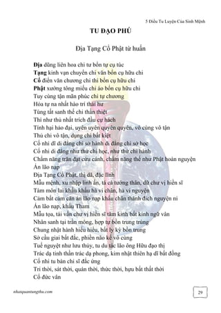 5 Điều Tu Luyện Của Sinh Mệnh
nhatquantungthu.com 29
TU ĐẠO PHÚ
Địa Tạng Cổ Phật từ huấn
Địa dũng liên hoa chi tư bổn tự cụ túc
Tạng kinh vạn chuyển chi văn bổn cụ hữu chi
Cổ điển văn chương chi thi bổn cụ hữu chi
Phật xướng tông miếu chi áo bổn cụ hữu chi
Tuy cùng tận mãn phúc chi tự chương
Hỏa tự na nhất hào trí thái hư
Túng tất sanh thế chi thần thiệt
Thí như thủ nhất trích đầu cự hách
Tính hại hảo đại, uyên uyên quyên quyên, vô cùng vô tận
Thủ chi vô tận, dụng chi bất kiệt
Cố nhi dĩ di đẳng chi sở hành di đẳng chi sở học
Cố nhi di đẳng như thử chi học, như thử chi hành
Chẩm năng trăn đạt cứu cánh, chẩm năng thế như Phật hoàn nguyện
Án lão nạp
Địa Tạng Cổ Phật, thị dã, đặc lĩnh
Mẫu mệnh, xu nhập linh ẩn, tá cá tướng thân, dữ chư vị hiền sĩ
Tàm môn lai khấu khấu hà vi chân, hà vi nguyện
Cảm bất cảm căn án lão nạp khấu chân thành đích nguyện ni
Án lão nạp, khấu Tham
Mẫu tọa, tái vấn chư vị hiền sĩ tâm kinh bất kinh ngữ vân
Nhân sanh tại trần mông, hợp tự bồn trung trùng
Chung nhật hành hiểu hiểu, bất ly kỳ bồn trung
Sở cầu giai bất đắc, phiền não kế vô cùng
Tuế nguyệt như lưu thủy, tu du tác lão ông Hữu đạo thị
Trác dạ tinh thần trác dạ phong, kim nhật thiên hạ dĩ bất đồng
Cố nhi tu bàn chi sĩ đắc ứng
Tri thời, sát thời, quán thời, thức thời, hựu bất thất thời
Cổ đức vân
 