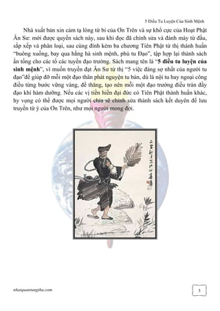 5 Điều Tu Luyện Của Sinh Mệnh
nhatquantungthu.com 3
Nhà xuất bản xin cảm tạ lòng từ bi của Ơn Trên và sự khổ cực của Hoạt Phật
Ân Sư: mới được quyển sách này, sau khi đọc đã chỉnh sửa và đánh máy từ đầu,
sắp xếp và phân loại, sau cùng đính kèm ba chương Tiên Phật từ thị thánh huấn
“buông xuống, bay qua hằng hà sinh mệnh, phú tu Đạo”, tập hợp lại thành sách
ấn tống cho các tổ các tuyến đạo trường. Sách mang tên là “5 điều tu luyện của
sinh mệnh”, vì muốn truyền đạt Ân Sư từ thị “5 việc đáng sợ nhất của người tu
đạo”để giúp đỡ mỗi một đạo thân phát nguyện tu bàn, dù là nội tu hay ngoại công
điều từng bước vững vàng, đề thăng, tạo nên mỗi một đạo trường điều tràn đầy
đạo khí hàm dưỡng. Nếu các vị tiền hiền đại đức có Tiên Phật thánh huấn khác,
hy vọng có thể được mọi người chia sẽ chỉnh sửa thành sách kết duyên để lưu
truyền từ ý của Ơn Trên, như mọi người mong đợi.
 