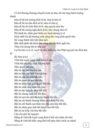5 Điều Tu Luyện Của Sinh Mệnh
nhatquantungthu.com 31
Ưu hồ thương thương chuyển hoàn tự như, thỉ chí tùng bách trường
thanh
Khả dĩ thị trù trướng đích từ bi, như lệ như tố
Khả dĩ thị ôn nhu đích từ bi, như số như ty
Khả dĩ thị chí tình đích từ bi, như quyển như thư
Khả dĩ thị cương nghị đích từ bi, như chung như cổ
Phi hành ba, nhân gian thiên sứ, bạch dương tu sĩ
Hoài nhất lỏa dữ thương sinh cộng tồn vong đích quyết tâm
Kế vang thánh tiền tiến khai tịch
Bão nhất phân dữ thiên đạo cùng phổ độ đích nghị lực
Thủy chí chung thệ tử như quy
Lai ba chư vị tu sĩ, suyết tá nhất khẩu tập chư Phật nguyện lực đích đan
lộ
Kỳ hứa tự kỷ
Vĩnh bất tuyệt vọng, vĩnh bất hồi tâm
Vĩnh bất phạ lũy, vĩnh bất phạ khổ
Hữu quyết tâm giả
Bất tín lập khí khứ bất trác
Bất tín liệt căn tánh hóa bất trác
Bất tín oán thù giải bất liễu
Bất tín quan ca qua bất liễu
Bất tín khốn nạn giải quyết bất liễu
Bất tín chân tâm hoán bất tỉnh
Bất tín đại nguyện phát bất liễu
Bất tín chung sanh bất hồi đầu
Bất tín tam tào phổ độ hoàn thành bất liễu
Bất tín chí thành thượng thiên cảm động bất liễu
Bất tín chí thành oan thân trái chủ cảm hóa bất liễu
Bất tín nhân gian tịnh thổ thành tựu bất liễu
Bất tín tai kiếp vãn hóa bất liễu
Câu câu giai thị nguyện
Hằng dĩ vĩnh bất tuyệt vọng đích tế thế cứu nhân chi tâm
Hằng dĩ vĩnh bất thất vọng đích bối phụ chức trách sự mệnh
 