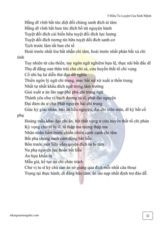 5 Điều Tu Luyện Của Sinh Mệnh
nhatquantungthu.com 32
Hằng dĩ vĩnh bất tức diệt đối chúng sanh đích ái tâm
Hằng dĩ vĩnh bất hưu tức đích bồ tát nguyện hành
Tuyệt đối đích cải biến hữu tuyệt đối đích lực lượng
Tuyệt đối đích tương tín hữu tuyệt đối đích sanh cơ
Tịch trước lâm tất ban chi tế
Hoài trước nhất lỏa bất nhẫn chi tâm, hoài trước nhất phân bất xả chi
tình
Tuy nhiên từ câu thiển, tuy ngôn ngữ nghiêm hựu lệ, thực nãi bất đắc dĩ
Thọ dĩ đẳng oan thân trái chủ chi sá, cửu huyền thất tổ chi vọng
Cố nhi hạ lai diễn thử đạo dữ nghĩa
Thiển ngôn lý ngữ chi trung, mạc bất xứ xứ xuất ư thốn trung
Nhất tự nhất khấu đích ngữ trọng tâm trường
Giai xuất ư án lão nạp phế phủ chi trung ngữ
Thành yêu chư vị bạch dương tu sĩ, phát đại nguyện
Đại đảm du ư chư Phật nguyện hải chi trung
Giác kỷ giác nhân, báo ân liễu nguyện, đạt chí viên mãn, dĩ kỳ bất cố
phụ
Hoàng mẫu khai đạo chi ân, bất thất vọng ư cửu huyền thất tổ chi phán
Kỳ vọng chư vị tu sĩ, tố thập ma tượng thập ma
Nhân nhân bẩm trước chiến chiến cạnh cạnh chi tâm
Bất phạ chúng sanh cảm động bất liễu
Bổn trước một hữu yếm quyện đích từ bi tâm
Na phạ nguyện lực hoàn bất liễu
Án hựu khấu từ
Mẫu giá, kế tục án chi chức trách
Chư vị tu sĩ ký chú can án sở giảng qua đích mỗi nhất câu thoại
Trọng tại thực hành, dĩ đẳng hữu tâm, án lão nạp nhất định trợ đáo đễ.
 