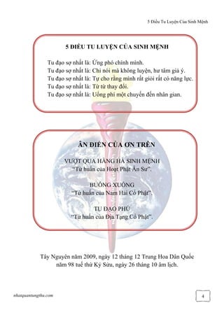 5 Điều Tu Luyện Của Sinh Mệnh
nhatquantungthu.com 4
5 ĐIỀU TU LUYỆN CỦA SINH MỆNH
Tu đạo sợ nhất là: Ứng phó chính mình.
Tu đạo sợ nhất là: Chỉ nói mà không luyện, hư tâm giả ý.
Tu đạo sợ nhất là: Tự cho rằng mình rất giỏi rất có năng lực.
Tu đạo sợ nhất là: Từ từ thay đổi.
Tu đạo sợ nhất là: Uổng phí một chuyến đến nhân gian.
ÂN ĐIỂN CỦA ƠN TRÊN
VƯỢT QUA HẰNG HÀ SINH MỆNH
“Từ huấn của Hoạt Phật Ân Sư”.
BUÔNG XUỐNG
“Từ huấn của Nam Hải Cổ Phật”.
TU ĐẠO PHÚ
“Từ huấn của Địa Tạng Cổ Phật”.
Tây Nguyên năm 2009, ngày 12 tháng 12 Trung Hoa Dân Quốc
năm 98 tuế thứ Kỷ Sửu, ngày 26 tháng 10 âm lịch.
 