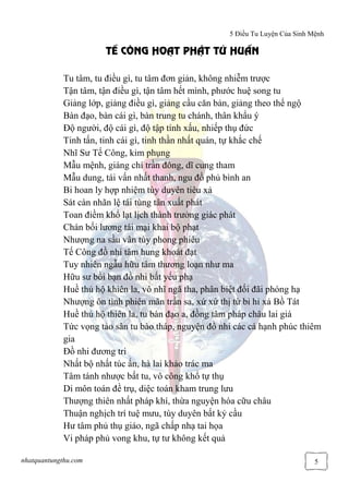 5 Điều Tu Luyện Của Sinh Mệnh
nhatquantungthu.com 5
T CÔNG HO T PH T T HU N
Tu tâm, tu điều gì, tu tâm đơn giản, không nhiễm trược
Tận tâm, tận điều gì, tận tâm hết mình, phước huệ song tu
Giảng lớp, giảng điều gì, giảng cầu căn bản, giảng theo thể ngộ
Bàn đạo, bàn cái gì, bàn trung tu chánh, thân khẩu ý
Độ người, độ cái gì, độ tập tính xấu, nhiếp thụ đức
Tinh tấn, tinh cái gì, tinh thần nhất quán, tự khắc chế
Nhĩ Sư Tế Công, kim phụng
Mẫu mệnh, giáng chí trần đông, dĩ cung tham
Mẫu dung, tái vấn nhất thanh, ngu đồ phủ bình an
Bi hoan ly hợp nhiệm tùy duyên tiêu xả
Sát càn nhãn lệ tái tùng tân xuất phát
Toan điềm khổ lạt lịch thành trưởng giác phát
Chán bối lương tái mại khai bộ phạt
Nhượng na sầu vân tùy phong phiêu
Tế Công đồ nhi tâm hung khoát đạt
Tuy nhiên ngẫu hữu tâm thương loạn như ma
Hữu sư bồi bạn đồ nhi bất yếu phạ
Huề thủ hộ khiên la, vô nhĩ ngã tha, phân biệt đối đãi phóng hạ
Nhượng ôn tình phiên mãn trần sa, xứ xứ thị từ bi hỉ xả Bồ Tát
Huề thủ hộ thiên la, tu bàn đạo a, đồng tâm pháp châu lai giá
Tức vọng tảo sân tu bào tháp, nguyện đồ nhi các cá hạnh phúc thiêm
gia
Đồ nhi đương tri
Nhất bộ nhất túc ấn, hà lai khảo trác ma
Tâm tánh nhược bất tu, vô công khổ tự thụ
Di môn toán đề trụ, diệc toán kham trung lưu
Thượng thiên nhất pháp khí, thừa nguyện hóa cữu châu
Thuận nghịch trí tuệ mưu, tùy duyên bất kỷ cầu
Hư tâm phủ thụ giáo, ngã chấp nhạ tai họa
Vi pháp phủ vong khu, tự tư không kết quả
 