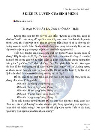 5 Điều Tu Luyện Của Sinh Mệnh
nhatquantungthu.com 8
5 ĐIỀU TU LUYỆN CỦA SINH MỆNH
Điều thứ nhất
TU ĐẠO SỢ NHẤT LÀ ỨNG PHÓ BẢN THÂN
Không phải sau này trở về với Lão Mẫu: “Không có công lao, cũng có
khổ lao!”tu đến cuối cùng, để người ta cảm thấy nực cười, hàm hồ náo loạn một
phen! Uổng phí Tiên Phật từ bi, phụ ân đức của Tiền Nhân và cả sự khổ cực bồi
dưỡng của các vị tiền hiền, đồ nhi điều không xem trọng thì sau này làm sao sau
này có thể thật sự quy căn phục mệnh, đạt bổn hoàn nguyên đây?
Thầy hỏi: Tu đạo càng tu có càng mệt hay không? Càng tu càng nặng nề
không? Đây là một vấn đề đấy! Tại sao vậy? Bởi vì các đồ nhi không có tâm thôi!
Tâm đồ nhi không còn biết tự kiểm điểm và phản tỉnh, mà lại không ngưng tính
toán giữa “người”và “ta”, chấp chướng công đức, phân biệt đối đãi, kêu ngạo,
sân hận đố kỵ, không ngưng bị xoay chuyển giữa “người”và “ta”, không ngừng
va chạm, cọ sát đến nổi giận. Tu đạo như thế thì sao có thể hoan hỷ tự tại và an
định thân tâm? Làm sao có thể càng tu càng vui vẻ đây?
Đồ nhi điều là nói một đàng làm một nẻo, ngôn hành bất nhất, trước sau
không như nhau! Chẳng trách:
Một chút “đề thăng”cũng không có!
Một chút “hàm dưỡng”cũng không có!
Một chút “khiêm cung”cũng không có!
Một chút “trưởng thành”cũng không có!
Một chút “rộng lượng”cũng không có!
Tất cả điều không trưởng thành! Đồ nhi dựa vào đâu thay Thầy gánh vác,
phân ưu, chia sẻ gánh nặng? và dựa vào đâu giúp hàng ngàn hàng vạn người giải
thoát khổ hải mênh mông? Dựa vào đâu để giúp Cửu huyền Thất tổ của hàng
ngàn hàng vạn người điều được chiêm quang?
 