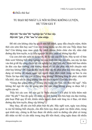 5 Điều Tu Luyện Của Sinh Mệnh
nhatquantungthu.com 9
Điều thứ hai
TU ĐẠO SỢ NHẤT LÀ NÓI SUÔNG KHÔNG LUYỆN,
HƯ TÂM GIẢ Ý
Một khi “hư tâm”thì “nghiệp lực”sẽ bao vây.
Một khi “giả ý”thì “ma”sẽ xâm nhập.
Đồ nhi còn không chịu hạ quyết tâm hết mình, quay đầu chuyển niệm, thiên
thời còn sớm lắm hay sao? Con còn trông mong sự che chở của Thầy được bao
lâu? Còn không mau mau gánh lấy trách nhiệm thiên chức cho tốt, nắm chặt
đường dây kim tuyến, tu kỷ liễu nguyện thì chắc chắn sẽ không kịp đấy!
Các con chớ nên xem nó là xa vời, đó là việc của Ơn Trên. Hãy tự nói về bản
thân xem! Không biết rằng nghiệp lực của mình khi nào tìm đến, sau này lại dựa
vào thứ gì để lấy công chuộc tội với nghiệp lực đây? Đồ nhi! Nhận biết bao nhiêu
ân đức của đạo trường, con trưởng thành rồi có cần phải nên biết chuyện một
chút hay không? Đã nhận ân đức nhiều như vậy thì phải phát huy khả năng, thiện
dụng sở trường để muôn ngàn vạn người được đắm mình trong sự bao la của
Thiên Ân hạo đức, các con có bằng lòng không? Đã bằng lòng thì phải: chịu khổ
liễu khổ, chịu uất ức cũng không oán trời trách người! Con hãy nhớ đấy.
“Giảng đạo giảng điều gì? Giảng chú trọng căn bản, nói theo thể ngộ”. Nếu
không thể ngộ thì cho dù giảng như thế nào cũng không giảng ra được hết ý
nghĩa của nó.
Thầy hỏi các con: thế nào gọi là “hiểu chuyện”? Có phải là hiểu thêm một
chút “thị phi”? Sau đó quấy rối nhân sự, ảnh hưởng đến hòa hợp của đạo trường,
phá hoại Phật quy lễ tiết, khiến nhiều người đánh mất lòng tin ở Đạo, rời khỏi
đường dây kim tuyến, đúng vậy không?
May thay, đồ nhi còn biết phân biệt thị phi. Hãy nghĩ xem, ngày xưa chúng
ta mơ hồ không biết chuyện, cho đến hôm nay được gánh vác thiên chức, trong
quá trình này, chúng ta đã học được rất nhiều cách tu dưỡng cần phải có trong
đối nhân xử thế và cân nhắc trong ứng đối tiến thoái, cũng nghe được rất nhiều
 