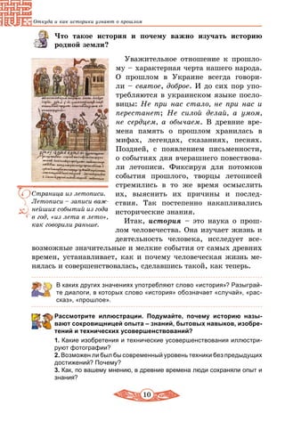 10
Откуда и как историки узнают о прошлом
Что такое история и почему важно изучать историю
родной земли?
Уважительное отношение к прошло-
му – характерная черта нашего народа.
О прошлом в Украине всегда говори-
ли – святое, доброе. И до сих пор упо-
требляются в украинском языке посло-
вицы: Не при нас стало, не при нас и
перестанет; Не силой делай, а умом,
не сердцем, а обычаем. В древние вре­
мена память о прошлом хранилась в
мифах, легендах, сказаниях, песнях.
Поздней, с появлением письменности,
о событиях дня вчерашнего повествова-
ли летописи. Фиксируя для потомков
события прошлого, творцы летописей
стремились в то же время осмыслить
их, выяснить их причины и послед-
ствия. Так постепенно накапливались
исторические знания.
Итак, история – это наука о прош­
лом человечества. Она изучает жизнь и
деятельность человека, исследует все-
возможные значительные и мелкие события от самых древних
времен, устанавливает, как и почему человеческая жизнь ме-
нялась и совершенствовалась, сделавшись такой, как теперь.
В каких других значениях употребляют слово «история»? Разыграй-
те диалоги, в которых слово «история» обозначает «случай», «рас-
сказ», «прошлое».
Рассмотрите иллюстрации. Подумайте, почему историю назы­
вают сокровищницей опыта – знаний, бытовых навыков, изобре­
тений и технических усовершенствований?
1. Какие изобретения и технические усовершенствования иллюстри-
руют фотографии?
2. Возможен ли был бы современный уровень техники без предыдущих
достижений? Почему?
3. Как, по вашему мнению, в древние времена люди сохраняли опыт и
знания?
Страница из летописи.
Летописи – записи важ-
нейших событий из года
в год, «из лета в лето»,
как говорили раньше.
 