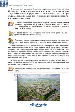 100
О чем и о ком рассказывает история
В княжеских дворцах, боярских хоромах всегда было шумно.
Стояли на страже дружинники, суетились слуги, толпилась че-
лядь. Здесь судили и управляли, сюда же свозили дань. В про-
сторных больших залах, где собирались дружинники князя, ча-
сто происходили пиры.
1. Рассмотрите фотографии макетов-реконструкций, найдите на них
элементы городской застройки, о которых идет речь в тексте.
2. Сформулируйте по содержанию текста 3–5 вопросов, по очереди
дайте ответы на них.
На основе текста и иллюстраций нарисуйте улицу древнего Киева,
прокомментируйте изображенное.
	 По отрывку из источника и нижеприведенным вопросам составьте рас-
сказ о пире, свидетелем которого стал путешественник-иностранец.
«При обеде стояло много посуды золотой и серебряной, большие серебря-
ные, покрытые позолотой чаши, кубки и рюмки. Было много разных кушаний:
тетерева, гуси, лебеди, журавли, рябцы, голуби, куры, зайцы, оленина, вепряти-
на, телятина, воловина, всякие напитки: вино, мед чистый и вареный с перцем,
квас. Пировали до поздней ночи, с гуслями и дудками. Много поваров труди-
лись, обливаясь потом, слуги бегали, нося тарелки, другие осторожно махали
веерами для прохлады».
Какое впечатление произвел на вас рассказ о пире? Что вы узнали о
пище тех времен? Как проходило празднование? Кто, по вашему мнению, мог
позволить себе такую роскошь?
Рассмотрите иллюстрации, обсудите ответы на вопросы в общем
кругу.
 