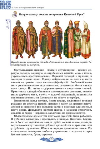 102
О чем и о ком рассказывает история
Какую одежду носили во времена Киевской Руси?
Праздничная княжеская одежда. Горожанки в праздничном наряде. Ре-
конструкция З. Васиной.
Состоятельные мещане – бояре и дружинники – носили до-
рогую одежду, пошитую из зарубежных тканей, меха и кожи,
украшенную драгоценностями. Верхней одеждой и мужчин, и
женщин служил плащ. Плащи набрасывали на плечи и засте-
гивали на правом плече застежкой-фибулой. Наиболее богаты-
ми и роскошнее всего украшенными, разумеется, были княже-
ские плащи. Их шили из дорогих цветных шерстяных тканей.
Края таких плащей обшивали златоткаными лентами, полоса-
ми из дорогого меха, а полы – золотой вышивкой, нашивными
орнаментированными бляшками из золота и серебра.
Княжеский наряд состоял, кроме плаща, из длинной верхней
рубашки из дорогих тканей, штанов и сапог из красиво выдуб­
ленной и крашеной (по большей части в красный или зеленый
цвет) кожи. Дополняли костюм шапка с меховой оторочкой,
диадема и барма – воротник-наплечник из драгоценностей.
Обязательным элементом костюмов русичей была рубашка.
В рубашки одевались и крестьяне, и князья. Княгини, бояры-
ни и богатые горожанки поверх рубах носили также длинную
верхнюю одежду туникоподобного кроя с более широкими, чем
у рубашек, рукавами. Женские наряды дополняли пояса. Со-
стоятельные женщины любили украшения – золотые и сере-
бряные цепочки, бусы, сережки.
 