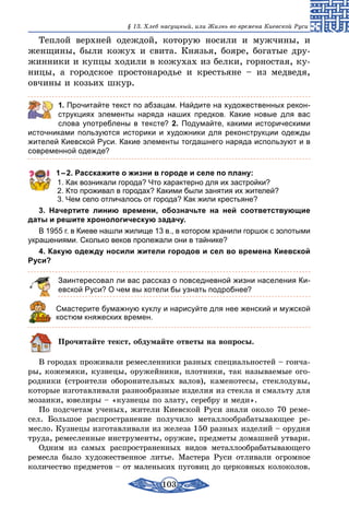 103
§ 13. Хлеб насущный, или Жизнь во времена Киевской Руси
Теплой верхней одеждой, которую носили и мужчины, и
женщины, были кожух и свита. Князья, бояре, богатые дру-
жинники и купцы ходили в кожухах из белки, горностая, ку-
ницы, а городское простонародье и крестьяне – из медведя,
овчины и козьих шкур.
	 1. Прочитайте текст по абзацам. Найдите на художественных рекон-
струкциях элементы наряда наших предков. Какие новые для вас
слова употреблены в тексте? 2. Подумайте, какими историческими
источниками пользуются историки и художники для реконструкции одежды
жителей Киевской Руси. Какие элементы тогдашнего наряда используют и в
современной одежде?
1 – 2. Расскажите о жизни в городе и селе по плану:
1. Как возникали города? Что характерно для их застройки?
2. Кто проживал в городах? Какими были занятия их жителей?
3. Чем село отличалось от города? Как жили крестьяне?
3. Начертите линию времени, обозначьте на ней соответствующие
даты и решите хронологическую задачу.
В 1955 г. в Киеве нашли жилище 13 в., в котором хранили горшок с золотыми
украшениями. Сколько веков пролежали они в тайнике?
4. Какую одежду носили жители городов и сел во времена Киевской
Руси?
Заинтересовал ли вас рассказ о повседневной жизни населения Ки-
евской Руси? О чем вы хотели бы узнать подробнее?
Смастерите бумажную куклу и нарисуйте для нее женский и мужской
костюм княжеских времен.
Прочитайте текст, обдумайте ответы на вопросы.
В городах проживали ремесленники разных специальностей – гонча-
ры, кожемяки, кузнецы, оружейники, плотники, так называемые ого-
родники (строители оборонительных валов), каменотесы, стеклодувы,
которые изготавливали разнообразные изделия из стекла и смальту для
мозаики, ювелиры – «кузнецы по злату, серебру и меди».
По подсчетам ученых, жители Киевской Руси знали около 70 реме-
сел. Большое распространение получило металлообрабатывающее ре-
месло. Кузнецы изготавливали из железа 150 разных изделий – орудия
труда, ремесленные инструменты, оружие, предметы домашней утвари.
Одним из самых распространенных видов металлообрабатывающего
ремесла было художественное литье. Мастера Руси отливали огромное
количество предметов – от маленьких пуговиц до церковных колоколов.
 