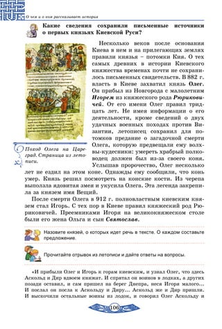 106
О чем и о ком рассказывает история
Какие сведения сохранили письменные источники
о первых князьях Киевской Руси?
Несколько веков после основания
Киева в нем и на прилегающих землях
правили князья – потомки Кия. О тех
самых древних в истории Киевского
княжества временах почти не сохрани-
лось письменных свидетельств. В 882 г.
власть в Киеве захватил князь Олег.
Он прибыл из Новгорода с малолетним
Игорем из княжеского рода Рюрикови­
чей. От его имени Олег правил трид-
цать лет. Не имея информации о его
деятельности, кроме сведений о двух
удачных военных походах против Ви-
зантии, летописец сохранил для по­
томков предание о загадочной смерти
Олега, которую предвещали ему волх-
вы-кудесники: умереть храбрый полко-
водец должен был из-за своего коня.
Услышав пророчество, Олег несколько
лет не ездил на этом коне. Однажды ему сообщили, что конь
умер. Князь решил посмотреть на конские кости. Из черепа
выползла ядовитая змея и укусила Олега. Эта легенда закрепи-
ла за князем имя Вещий.
После смерти Олега в 912 г. полновластным киевским кня-
зем стал Игорь. С тех пор в Киеве правил княжеский род Рю-
риковичей. Преемниками Игоря на великокняжеском столе
были его жена Ольга и сын Святослав.
Назовите князей, о которых идет речь в тексте. О каждом составьте
предложение.
	 Прочитайте отрывок из летописи и дайте ответы на вопросы.
«И прибыли Олег и Игорь к горам киевским, и узнал Олег, что здесь
Аскольд и Дир вдвоем княжат. И спрятал он воинов в лодках, а других
позади оставил, и сам пришел на берег Днепра, неся Игоря малого...
И послал он посла к Аскольду и Диру... Аскольд же и Дир пришли.
И выскочили остальные воины из лодок, и говорил Олег Аскольду и
Поход Олега на Царе-
град. Страница из лето-
писи.
 