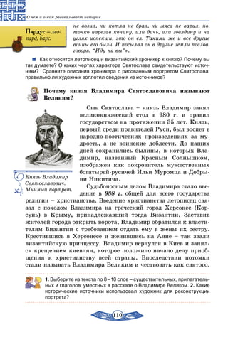 110
О чем и о ком рассказывает история
не возил, ни котла не брал, ни мяса не варил, но,
тонко нарезав конину, или дичь, или говядину и на
углях испекши, это он ел. Такими же и все другие
воины его были. И посылал он в другие земли послов,
говоря: “Иду на вы”».
Как относятся летописец и византийский хроникер к князю? Почему вы
так думаете? О каких чертах характера Святослава свидетельствуют источ-
ники? Сравните описания хроникера с рисованным портретом Святослава:
правильно ли художник воплотил сведения из источников?
Почему князя Владимира Святославовича называют
Великим?
Сын Святослава – князь Владимир занял
великокняжеский стол в 980 г. и правил
государством на протяжении 35 лет. Князь,
первый среди правителей Руси, был воспет в
народно-поэтических произведениях за му-
дрость, а не воинские доблести. До наших
дней сохранились былины, в которых Вла-
димир, названный Красным Солнышком,
изображен как покровитель мужественных
богатырей-русичей Ильи Муромца и Добры-
ни Никитича.
Судьбоносным делом Владимира стало вве-
дение в 988 г. общей для всего государства
религии – христианства. Введение христианства летописец свя-
зал с походом Владимира на греческий город Херсонес (Кор-
сунь) в Крыму, принадлежавший тогда Византии. Заставив
жителей города открыть ворота, Владимир обратился к власти-
телям Византии с требованием отдать ему в жены их сестру.
Крестившись в Херсонесе и женившись на Анне – так звали
византийскую принцессу, Владимир вернулся в Киев и занял-
ся крещением киевлян, которое положило начало делу приоб-
щения к христианству всей страны. Впоследствии потомки
стали называть Владимира Великим и чествовать как святого.
1. Выберите из текста по 8 – 10 слов – существительных, прилагатель-
ных и глаголов, уместных в рассказе о Владимире Великом. 2. Какие
исторические источники использовал художник для реконструкции
портрета?
Князь Владимир
Святославович.
Мнимый портрет.
Пардус – лео-
пард, барс.
 