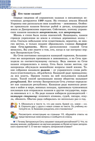 114
О чем и о ком рассказывает история
Кто такие казаки?
Первые сведения об украинских казаках в письменных ис-
точниках датируются 1489 годом. На степных землях Южной
Украины они располагали свои хозяйства – зимовники. Особен-
но привлекали казаков богатые рыбой и дичью, плодородные
земли за Днепровскими порогами. Собственно, поэтому украин-
ских казаков называли запорожскими, или запорожцами.
Жизнь в степи была полна опасностей. Защищаясь, казаки
строили укрепления из земли и сеченых деревянных колод –
сечи. Сначала небольшие сечи существовали, вероятно, во мно-
гих местах, и только позднее образовалась главная Запорож­
ская Сечь-крепость. Место расположения главной Сечи
менялось. Вы уже знаете о том, кто, когда и где построил пер-
вую Запорожскую Сечь.
На Сечи постоянно находился казацкий гарнизон, большин-
ство же запорожцев проживали в зимовниках, а на Сечь при-
ходили по соответствующему сигналу. Ведь именно из Сечи
казаки отправлялись в поход. Сечь была также местом, где
запорожцы обсуждали важнейшие вопросы своей жизни. Та-
кие собрания называли радами – от украинского слова ради-
тися (советоваться, обсуждать). Казацкой раде принадлежа-
ла вся власть. Правом голоса на ней пользовался каждый
казак. Такой способ организации жизни общества называют
респуб­ликой. Вот почему Запорожскую Сечь ученые определя-
ют как казацкую республику. Казацкая рада выносила реше-
ния о войне и мире, военных походах, принимала чужеземных
посланцев или отправляла казаков в другие государства, кара-
ла виновных и т. п. На раде казаки избирали руководителей –
казацкую старшину: кошевого атамана, судей, писаря, есау-
ла, обозного. Обычно рада собиралась по несколько раз в год.
1. Обозначьте в тексте то, что уже знали, буквой «з», новое  – «н».
2. Спросите друг у друга о новых словах из текста. По учебнику ис-
толкуйте их. 3. Казаками рождались или становились?
	 Рассмотрите иллюстрацию на странице 115, обдумайте ответы на
представленные ниже вопросы и сообщите их классу.
1. Почему Запорожскую Сечь называют казацкой республикой? 2. Что, по
вашему мнению, изображено на картине-диораме из Музея истории запорож-
ского казачества? 3. О чем мог говорить запорожский атаман?
 
