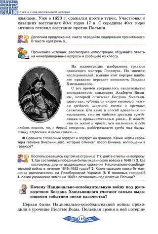 116
О чем и о ком рассказывает история
языками. Уже в 1620 г. сражался против турок. Участвовал в
казацких восстаниях 30-х годов 17 в. С середины 40-х годов
активно готовил восстание против Польши.
Дополнив предложение, сжато передайте содержание прочитанного.
В тексте идет речь о...
	 Прочитайте источник, рассмотрите иллюстрации, обдумайте ответы
на нижеприведенные вопросы и сообщите их классу.
На иллюстрации изображена гравюра
гданьского мастера Гондиуса. По мнению
исследователей, именно этот портрет наибо-
лее правдиво передает внешность Богдана
Хмельницкого.
С тех времен сохранилось свидетельство
венецианского дипломата Альберто Вими-
ны, который описывал Богдана Хмельни­
цкого так: «Роста он скорее высокого, неже-
ли среднего, широкой кости и крепкого
сложения. Его язык и способ правления по-
казывают, что он наделен зрелыми сужде-
ниями и проницательным умом... В поведе-
нии он мягок и прост, чем вызывает к себе
любовь воинов, но, с другой стороны, поддерживает среди них дисци-
плину строгими взысканиями...».
Сравните словесный портрет и портрет на гравюре. Какие черты харак-
тера гетмана Хмельницкого, которые отмечал посол Вимина, воплощены в
гравюре?
	 Воспользовавшись картой на странице 117, дайте ответы на вопросы:
1. Где состоялись победные битвы украинского войска в 1648 г.? 2. Где
состоялись другие выдающиеся сражения Национально-освободи-
тельной войны в течение 1649–1652 годов? 3. Какие казацкие полки Гетман-
щины располагались на Левобережной Украине (5–6 полковых городов)?
4. Какие украинские земли на 1649 г. оставались под властью Польши?
Почему Национально-освободительную войну под руко-
водством Богдана Хмельницкого считают самым выда-
ющимся событием эпохи казачества?
Первая битва Национально-освободительной войны прохо-
дила в урочище Желтые Воды. Польская армия в ней потерпе-
 