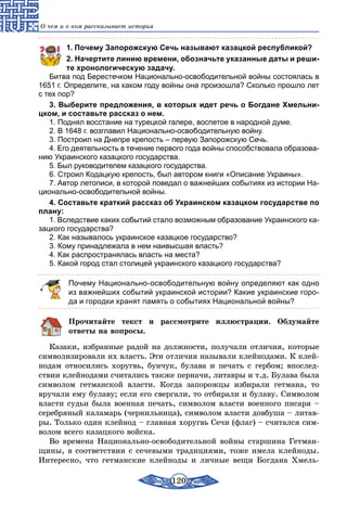 120
О чем и о ком рассказывает история
1. Почему Запорожскую Сечь называют казацкой республикой?
2. Начертите линию времени, обозначьте указанные даты и реши­
те хронологическую задачу.
Битва под Берестечком Национально-освободительной войны состоялась в
1651 г. Определите, на каком году войны она произошла? Сколько прошло лет
с тех пор?
3. Выберите предложения, в которых идет речь о Богдане Хмельни­
цком, и составьте рассказ о нем.
1. Поднял восстание на турецкой галере, воспетое в народной думе.
2. В 1648 г. возглавил Национально-освободительную войну.
3. Построил на Днепре крепость – первую Запорожскую Сечь.
4. Его деятельность в течение первого года войны способствовала образова-
нию Украинского казацкого государства.
5. Был руководителем казацкого государства.
6. Строил Кодацкую крепость, был автором книги «Описание Украины».
7. Автор летописи, в которой поведал о важнейших событиях из истории На-
ционально-освободительной войны.
4. Составьте краткий рассказ об Украинском казацком государстве по
плану:
1. Вследствие каких событий стало возможным образование Украинского ка-
зацкого государства?
2. Как называлось украинское казацкое государство?
3. Кому принадлежала в нем наивысшая власть?
4. Как распространялась власть на места?
5. Какой город стал столицей украинского казацкого государства?
Почему Национально-освободительную войну определяют как одно
из важнейших событий украинской истории? Какие украинские горо-
да и городки хранят память о событиях Национальной войны?
Прочитайте текст и рассмотрите иллюстрации. Обдумайте
ответы на вопросы.
Казаки, избранные радой на должности, получали отличия, которые
символизировали их власть. Эти отличия называли клейнодами. К клей-
нодам относились хоругвь, бунчук, булава и печать с гербом; впослед-
ствии клейнодами считались также перначи, литавры и т.д. Булава была
символом гетманской власти. Когда запорожцы избирали гетмана, то
вручали ему булаву; если его свергали, то отбирали и булаву. Символом
власти судьи была военная печать, символом власти военного писаря –
серебряный каламарь (чернильница), символом власти довбуша – литав-
ры. Только один клейнод – главная хоругвь Сечи (флаг) – считался сим-
волом всего казацкого войска.
Во времена Национально-освободительной войны старшина Гетман-
щины, в соответствии с сечевыми традициями, тоже имела клейноды.
Интересно, что гетманские клейноды и личные вещи Богдана Хмель-
 