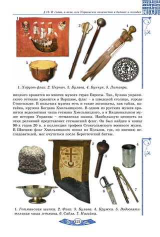 121
§ 15. И слава, и воля, или Украинское казачество в битвах и походах
1. Хоругвь-флаг. 2. Пернач. 3. Булава. 4. Бунчук. 5. Литавра.
1
2
3
4
5
ницкого хранятся во многих музеях стран Европы. Так, булава украин-
ского гетмана хранится в Варшаве, флаг – в шведской столице, городе
Стокгольме. В польских музеях есть и такие экспонаты, как сабля, на-
гайка, кружка Богдана Хмельницкого. В одном из русских музеев хра-
нится водосвятная чаша гетмана Хмельницкого, а в Национальном му-
зее истории Украины – гетманская шапка. Наибольшую ценность из
этих реликвий представляет гетманский флаг. Он был найден в конце
90-х годов 20 в. в коллекции трофеев Стокгольмского военного музея.
В Швецию флаг Хмельницкого попал из Польши, где, по мнению ис-
следователей, мог очутиться после Берестечской битвы.
1
2
3
4
5 6 7
1. Гетманская шапка. 2. Флаг. 3. Булава. 4. Кружка. 5. Водосвяти-
тельная чаша гетмана. 6. Сабля. 7. Нагайка.
 